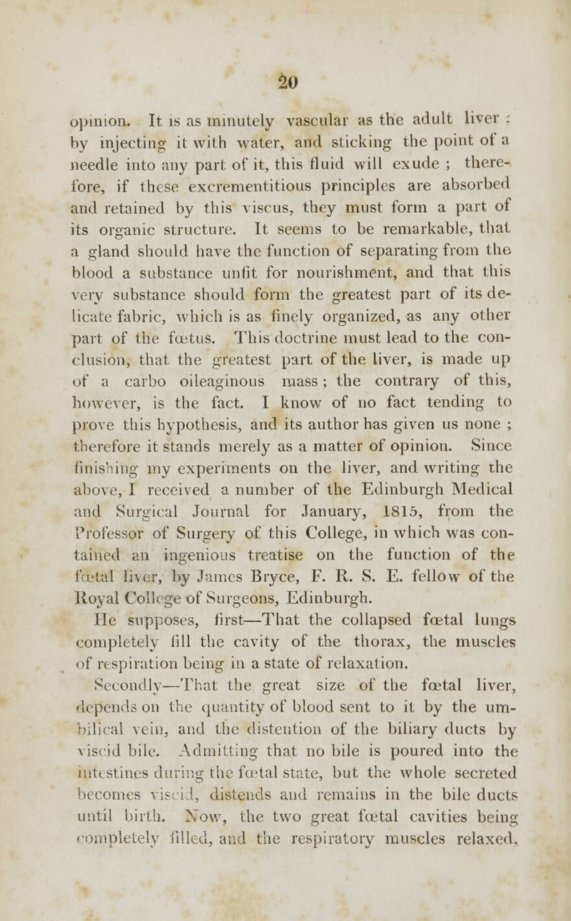 So opinion. It is as minutely vascular as the adult liver ; by injecting it with water, and sticking the point of a needle into any part of it, this fluid will exude ; there- fore, if these excrementitious principles are absorbed and retained by this viscus, they must form a part of its organic structure. It seems to be remarkable, that a gland should have the function of separating from the blood a substance unfit for nourishment, and that this very substance should form the greatest part of its de- licate fabric, which is as finely organized, as any other part of the fcetus. This doctrine must lead to the con- clusion, that the greatest part of the liver, is made up of a carbo oileaginous mass; the contrary of this, however, is the fact. I know of no fact tending to prove this hypothesis, and its author has given us none ; therefore it stands merely as a matter of opinion. Since finishing my experiments on the liver, and writing the above, I received a number of the Edinburgh Medical and Surgical Journal for January, 1815, from the Professor of Surgery of this College, in which was con- tained an ingenious treatise on the function of the fcL'tal liver, by James Bryce, F. R. S. E. fellow of the Royal College of Surgeons, Edinburgh. He supposes, first—That the collapsed foetal lungs completely fill the cavity of the thorax, the muscles of respiration being in a state of relaxation. Secondly—That the great size of the foetal liver, depends on the quantity of blood sent to it by the um- bilical vein, and the distention of the biliary ducts by viscid bile. Admitting that no bile is poured into the intestines during the fcetal state, but the whole secreted becomes viscid, distends and remains in the bile ducts until birth. Now, the two great fcetal cavities being completely filled, and the respiratory muscles relaxed.