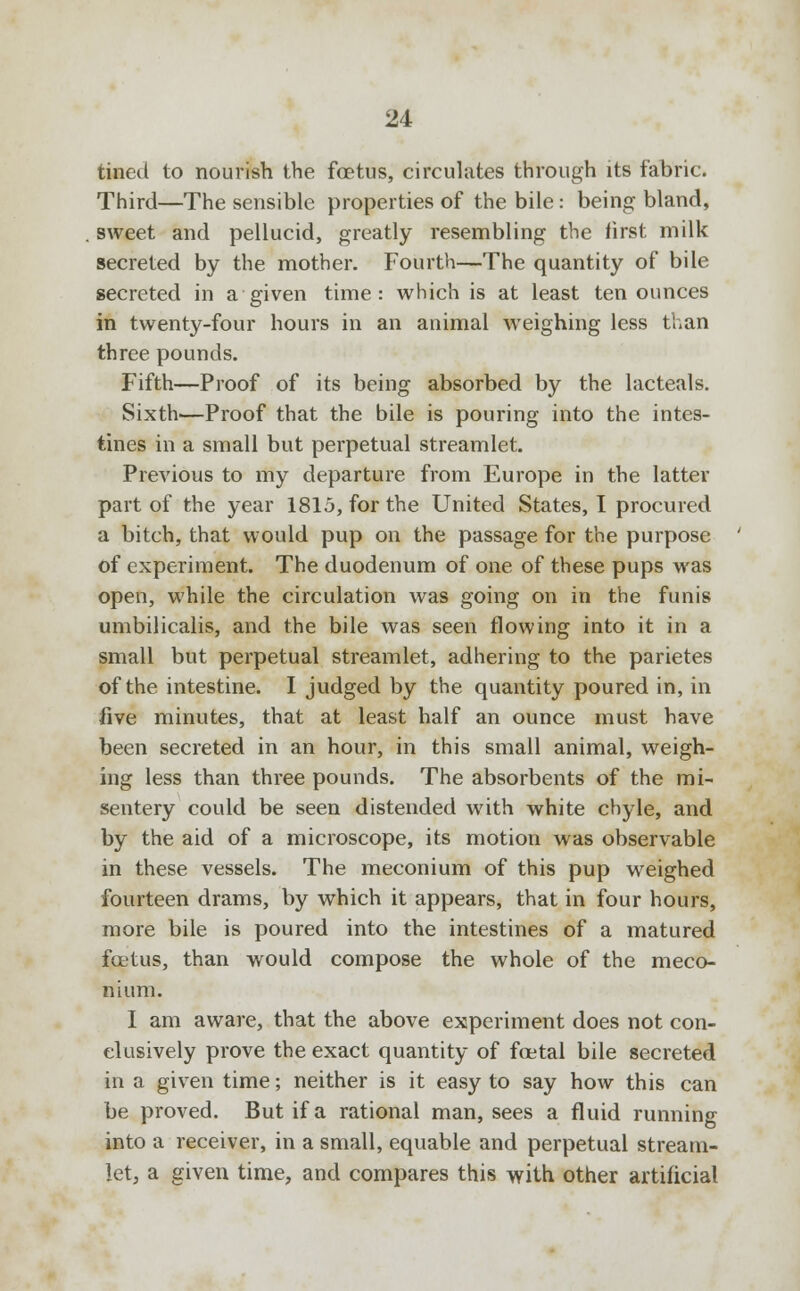 fined to nourish the foetus, circulates through its fabric. Third—The sensible properties of the bile: being bland, sweet and pellucid, greatly resembling the first milk secreted by the mother. Fourth—The quantity of bile secreted in a given time: which is at least ten ounces in twenty-four hours in an animal weighing less than three pounds. Fifth—Proof of its being absorbed by the lacteals. Sixth—Proof that the bile is pouring into the intes- tines in a small but perpetual streamlet. Previous to my departure from Europe in the latter part of the year 1815, for the United States, I procured a bitch, that would pup on the passage for the purpose of experiment. The duodenum of one of these pups was open, while the circulation was going on in the funis umbilicalis, and the bile was seen flowing into it in a small but perpetual streamlet, adhering to the parietes of the intestine. I judged by the quantity poured in, in five minutes, that at least half an ounce must have been secreted in an hour, in this small animal, weigh- ing less than three pounds. The absorbents of the mi- sentery could be seen distended with white chyle, and by the aid of a microscope, its motion was observable in these vessels. The meconium of this pup weighed fourteen drams, by which it appears, that in four hours, more bile is poured into the intestines of a matured foetus, than would compose the whole of the meco- nium. I am aware, that the above experiment does not con- clusively prove the exact quantity of foetal bile secreted in a given time; neither is it easy to say how this can be proved. But if a rational man, sees a fluid running into a receiver, in a small, equable and perpetual stream- let, a given time, and compares this with other artificial
