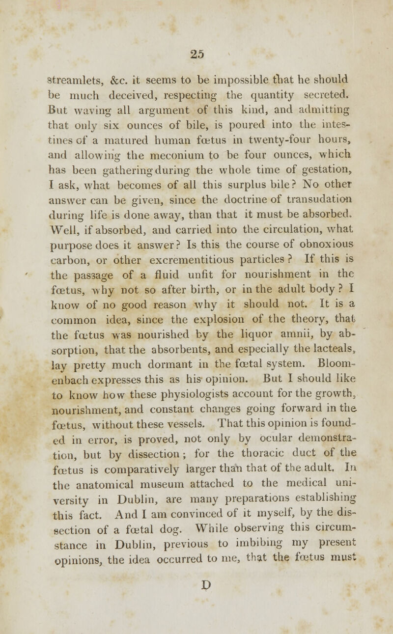streamlets, &c. it seems to be impossible that he should be much deceived, respecting the quantity secreted. But waving all argument of this kind, and admitting that only six ounces of bile, is poured into the intes- tines of a matured human foetus in twenty-four hours, and allowing the meconium to be four ounces, which has been gathering during the whole time of gestation, I ask, what becomes of all this surplus bile? No other answer can be given, since the doctrine of transudation during life is done away, than that it must be absorbed. Well, if absorbed, and carried into the circulation, what purpose does it answer? Is this the course of obnoxious carbon, or other excrementitious particles ? If this is the passage of a fluid unfit for nourishment in the foetus, why not so afterbirth, or in the adult body ? I know of no good reason why it should not. It is a common idea, since the explosion of the theory, that the fcetus was nourished by the liquor amnii, by ab- sorption, that the absorbents, and especially the lacteals, lay pretty much dormant in the foetal system. Bloom- enbach expresses this as his opinion. But I should like to know how these physiologists account for the growth, nourishment, and constant changes going forward in the foetus, without these vessels. That this opinion is found- ed in error, is proved, not only by ocular demonstra- tion, but by dissection; for the thoracic duct of the foetus is comparatively larger than that of the adult. In the anatomical museum attached to the medical uni- versity in Dublin, are many preparations establishing this fact. And I am convinced of it myself, by the dis- section of a foetal dog. While observing this circum- stance in Dublin, previous to imbibing my present opinions, the idea occurred to me, that the fcetus must D