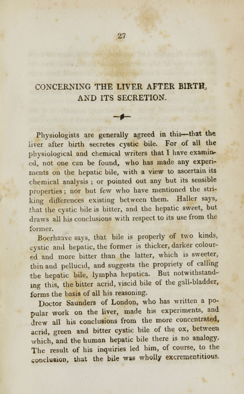 CONCERNING THE LIVER AFTER BIRTH, AND ITS SECRETION. Physiologists are generally agreed in this—that the iiver after birth secretes cystic bile. For of all the physiological and chemical writers that I have examin- ed, not one can be found, who has made any experi- ments on the hepatic bile, with a view to ascertain its chemical analysis ; or pointed out any but its sensible properties; nor but few who have mentioned the stri- king differences existing between them. Haller says, that the cystic bile is bitter, and the hepatic sweet, but draws all his conclusions with respect to its use from the former. Boerhaave says, that bile is properly of two kinds, cystic and hepatic, the former is thicker, darker colour- ed and more bitter than the latter, which is sweeter, thin and pellucid, and suggests the propriety of calling the hepatic bile, lympha hepatica. But notwithstand- ing this, the bitter acrid, viscid bile of the gall-bladder, forms the basis of all his reasoning. Doctor Saunders of London, who has written a po- pular work on the liver, made his experiments, and drew all his conclusions from the more concentrated, acrid, green and bitter cystic bile of the ox, between which, and the human hepatic bile there is no analogy. The result of his inquiries led him, of course, to the conclusion, that the bile was wholly excrementitious.