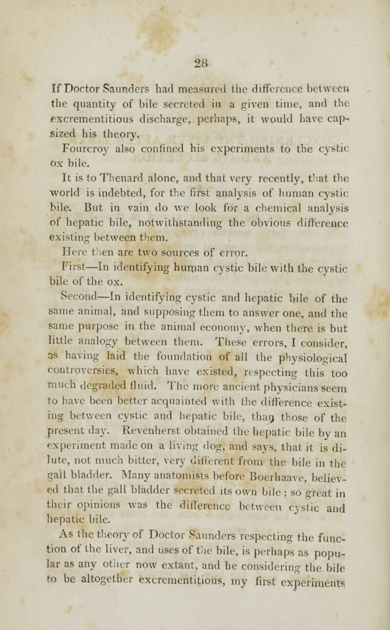 If Doctor Saunders had measured the difference between the quantity of bile secreted in a given time, and the excrementitious discharge, perhaps, it would have cap-* sized his theory. Fourcroy also confined his experiments to the cystic ox bile. It is to Thenard alone, and that very recently, that the world is indebted, for the first analysis of human cystic bile. But in vain do we look for a chemical analysis of hepatic bile, notwithstanding the obvious difference existing between them. Here then are two sources of error. First—In identifying human cystic bile with the cystic bile of the ox. Second—In identifying cystic and hepatic bile of the same animal, and supposing them to answer one, and the same purpose in the animal economy, when there is but little analogy between them. These errors, I consider, as having laid the foundation of all the physiological controversies, which have existed, respecting this too much degraded fluid. The more ancient physicians seem to have been better acquainted with the difference exist- ing between cystic and hepatic bile, than those of the present day. Revenherst obtained the hepatic bile by an experiment made on a living dog, and says, that it is di- lute, not much bitter, very different from the bile in the gall bladder. Many anatomists before Boerhaave, believ- ed that the gall bladder secreted its own bile ; so great in their opinions was the difference between cystic and hepatic bile. As the theory of Doctor Saunders respecting the func- tion of the liver, and uses of the bile, is perhaps as popu- lar as any other now extant, and he considering the bile to be altogether excrementitious, my first experiments