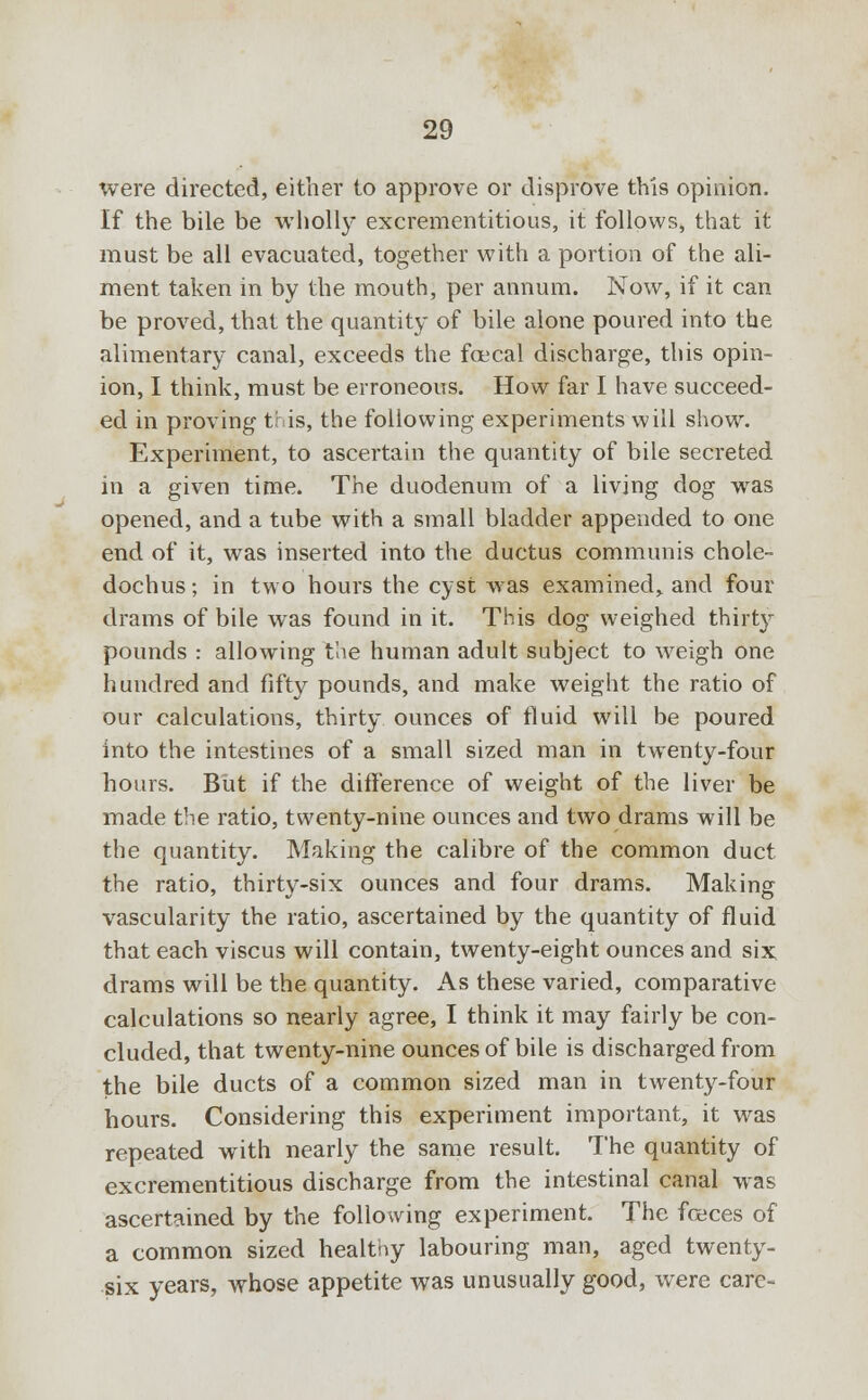 were directed, either to approve or disprove this opinion. If the bile be wholly excrementitious, it follows, that it must be all evacuated, together with a portion of the ali- ment taken in by the mouth, per annum. Now, if it can be proved, that the quantity of bile alone poured into the alimentary canal, exceeds the foecal discharge, this opin- ion, I think, must be erroneous. How far I have succeed- ed in proving this, the following experiments will show. Experiment, to ascertain the quantity of bile secreted in a given time. The duodenum of a living dog was opened, and a tube with a small bladder appended to one end of it, was inserted into the ductus communis chole- dochus; in two hours the cyst was examined, and four drams of bile was found in it. This dog weighed thirty pounds : allowing the human adult subject to weigh one hundred and fifty pounds, and make weight the ratio of our calculations, thirty ounces of fluid will be poured into the intestines of a small sized man in twenty-four hours. But if the difference of weight of the liver be made the ratio, twenty-nine ounces and two drams will be the quantity. Making the calibre of the common duct the ratio, thirty-six ounces and four drams. Making vascularity the ratio, ascertained by the quantity of fluid that each viscus will contain, twenty-eight ounces and six drams will be the quantity. As these varied, comparative calculations so nearly agree, I think it may fairly be con- cluded, that twenty-nine ounces of bile is discharged from the bile ducts of a common sized man in twenty-four hours. Considering this experiment important, it was repeated with nearly the same result. The quantity of excrementitious discharge from the intestinal canal was ascertained by the following experiment. The feces of a common sized healtny labouring man, aged twenty- six years, whose appetite was unusually good, were care-