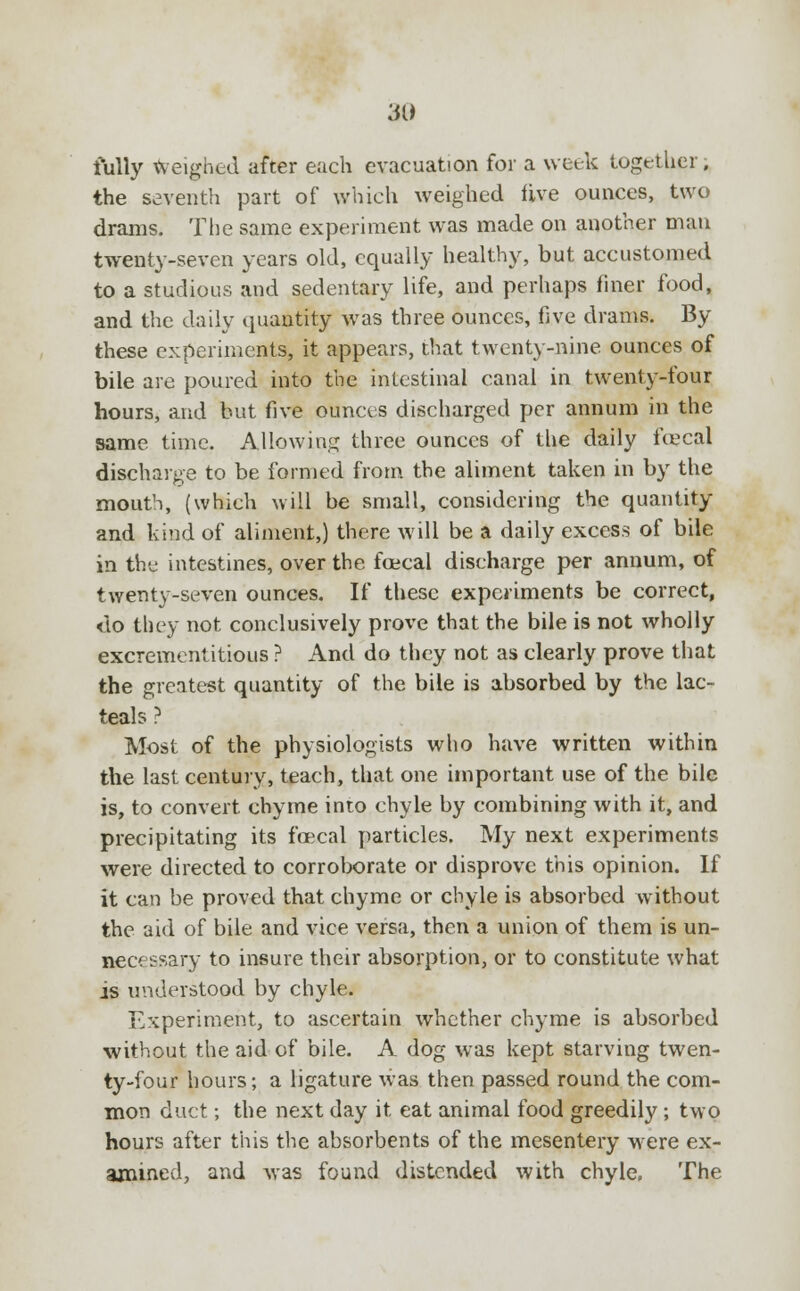 fully weighed after each evacuation for a week together. the seventh part of which weighed live ounces, two drams. The same experiment was made on another mau twenty-seven years old, equally healthy, but accustomed to a studious and sedentary life, and perhaps finer food, and the daily quantity was three ounces, five drams. By these experiments, it appears, that twenty-nine, ounces of bile are poured into the intestinal canal in twenty-four hours, and but five ounces discharged per annum in the same time. Allowing three ounces of the daily foecal discharge to be formed from the aliment taken in by the mouth, (which will be small, considering the quantity and kind of aliment,) there will be a daily excess of bile in the intestines, over the foecal discharge per annum, of twenty-seven ounces. If these experiments be correct, <lo they not conclusively prove that the bile is not wholly excrementitious ? And do they not as clearly prove that the greatest quantity of the bile is absorbed by the lac- teals ? Most of the physiologists who have written within the last century, teach, that one important use of the bile is, to convert chyme into chyle by combining with it, and precipitating its foecal particles. My next experiments were directed to corroborate or disprove this opinion. If it can be proved that chyme or chyle is absorbed without the aid of bile and vice versa, then a union of them is un- necessary to insure their absorption, or to constitute what is understood by chyle. Experiment, to ascertain whether chyme is absorbed without the aid of bile. A dog was kept starving twen- ty-four hours; a ligature was then passed round the com- mon duct; the next day it eat animal food greedily; two hours after this the absorbents of the mesentery were ex- amined, and was found distended with chyle. The