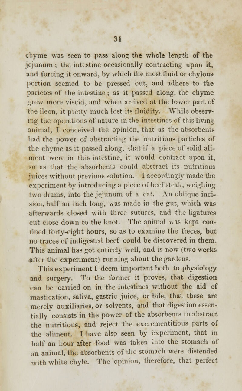 chyme was seen to pass along the whole length of the jejunum ; the intestine occasionally contracting upon it, and forcing it onward, by which the most fluid or chylous portion seemed to be pressed out, and adhere to the parietes of the intestine; as it passed along, the chyme grew more viscid, and when arrived at the lower part of the ileon, it pretty much lost its fluidity. While observ- ing the operations of nature in the intestines of this living animal, I conceived the opinion, that as the absorbents had the power of abstracting the nutritious particles of the chyme as it passed along, that if a piece of solid ali- ment were in this intestine, it would contract upon it, so as that the absorbents could abstract its nutritious juices without previous solution. I accordingly made the experiment by introducing a piece of beef steak, weighing two drams, into the jejunum of a cat. An oblique inci- sion, half an inch long, was made in the gut, which was afterwards closed with three sutures, and the ligatures cut close down to the knot. The animal was kept con- fined forty-eight hours, so as to examine the fceces, but no traces of indigested beef could be discovered in them, This animal has got entirely well, and is now (two weeks after the experiment) running about the gardens. This experiment I deem important both to physiology and surgery. To the former it proves, that digestion can be carried on in the intestines without the aid of mastication, saliva, gastric juice, or bile, that these are merely auxiliaries, or solvents, and that digestion essen- tially consists in the power of the absorbents to abstract the nutritious, and reject the excrementitious parts of the aliment. I have also seen by experiment, that in half an hour after food was taken into the stomach of an animal, the absorbents of the stomach were distended with white chyle. The opinion, therefore, that perfect