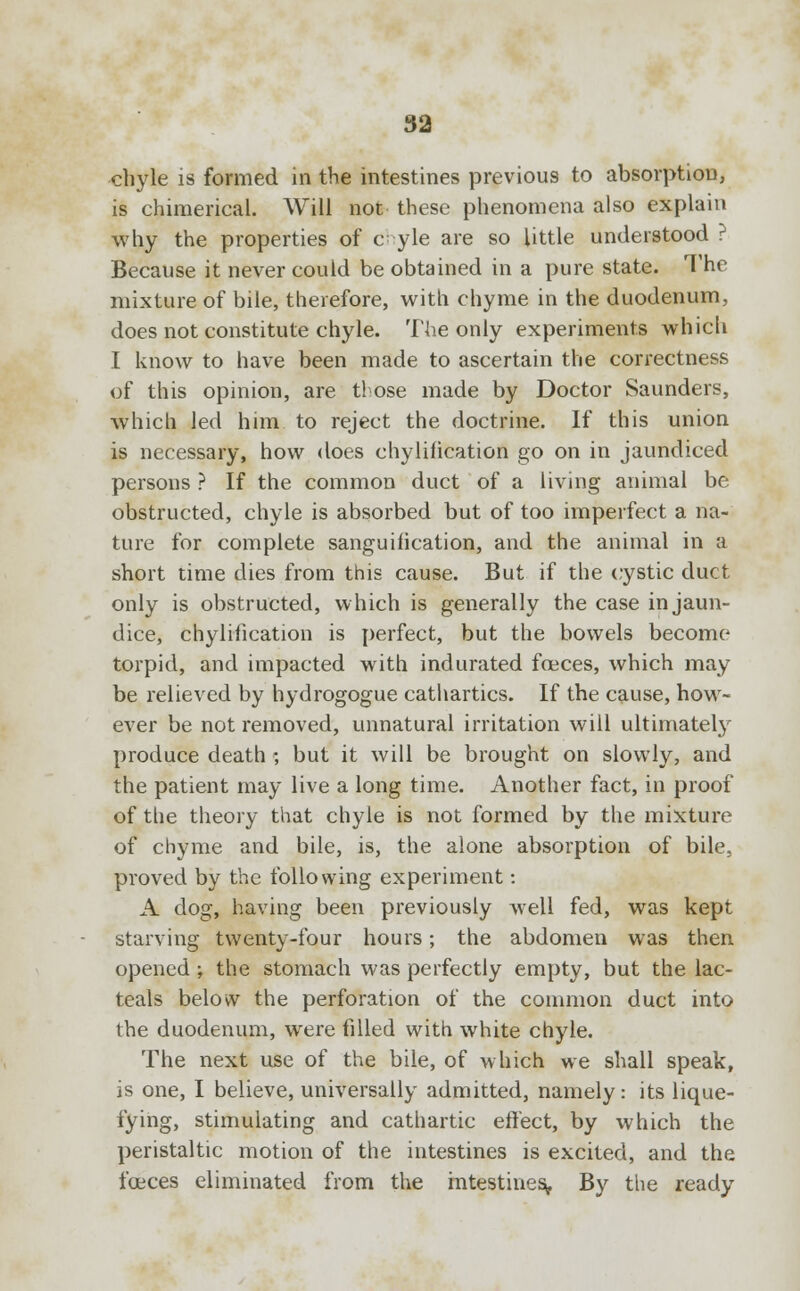 chyle is formed in the intestines previous to absorption, is chimerical. Will not these phenomena also explain why the properties of c^ yle are so little understood ? Because it never could be obtained in a pure state. The mixture of bile, therefore, with chyme in the duodenum, does not constitute chyle. The only experiments which I know to have been made to ascertain the correctness of this opinion, are t! ose made by Doctor Saunders, which led him. to reject the doctrine. If this union is necessary, how does chylilication go on in jaundiced persons ? If the common duct of a living animal be obstructed, chyle is absorbed but of too imperfect a na- ture for complete sanguification, and the animal in a short time dies from this cause. But if the cystic duct only is obstructed, which is generally the case in jaun- dice, chylification is perfect, but the bowels become torpid, and impacted with indurated fceces, which may be relieved by hydrogogue cathartics. If the cause, how- ever be not removed, unnatural irritation will ultimately produce death ; but it will be brought on slowly, and the patient may live a long time. Another fact, in proof of the theory that chyle is not formed by the mixture of chyme and bile, is, the alone absorption of bile, proved by the following experiment: A dog, having been previously well fed, was kept starving twenty-four hours; the abdomen was then opened ; the stomach was perfectly empty, but the lac- teals below the perforation of the common duct into the duodenum, wrere filled with white chyle. The next use of the bile, of which we shall speak, is one, I believe, universally admitted, namely: its lique- fying, stimulating and cathartic effect, by which the peristaltic motion of the intestines is excited, and the fceces eliminated from the intestines. By the ready