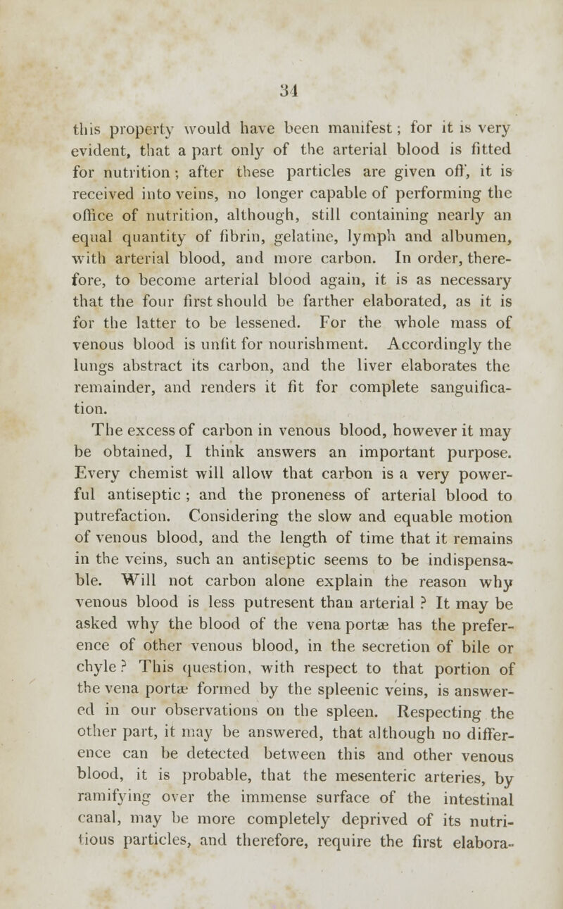 this property would have been manifest; for it is very evident, that a part only of the arterial blood is fitted for nutrition; after these particles are given oft', it is received into veins, no longer capable of performing the office of nutrition, although, still containing nearly an equal quantity of fibrin, gelatine, lymph and albumen, with arterial blood, and more carbon. In order, there- fore, to become arterial blood again, it is as necessary that the four first should be farther elaborated, as it is for the latter to be lessened. For the whole mass of venous blood is unfit for nourishment. Accordingly the lungs abstract its carbon, and the liver elaborates the remainder, and renders it fit for complete sanguifica- tion. The excess of carbon in venous blood, however it may be obtained, I think answers an important purpose. Every chemist will allow that carbon is a very power- ful antiseptic ; and the proneness of arterial blood to putrefaction. Considering the slow and equable motion of venous blood, and the length of time that it remains in the veins, such an antiseptic seems to be indispensa- ble. Will not carbon alone explain the reason why venous blood is less putresent than arterial ? It may be asked why the blood of the vena portae has the prefer- ence of other venous blood, in the secretion of bile or chyle? This question, with respect to that portion of the vena port* formed by the spleenic veins, is answer- ed in our observations on the spleen. Respecting the other part, it may be answered, that although no differ- ence can be detected between this and other venous blood, it is probable, that the mesenteric arteries, by ramifying over the immense surface of the intestinal canal, may be more completely deprived of its nutri- tious particles, and therefore, require the first elabora-