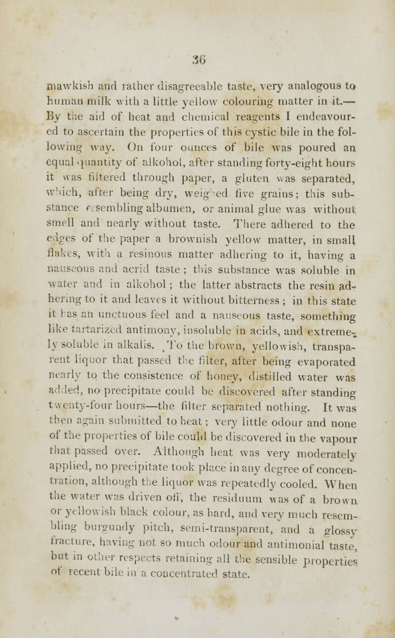 30 mawkish and rather disagreeable taste, very analogous to human milk with a little yellow colouring matter in it.— By the aid of heat and chemical reagents I endeavour- ed to ascertain the properties of* this cystic bile in the fol- lowing way. On four ounces of bile was poured an equal quantity of alkohol, after standing forty-eight hours it was filtered through paper, a gluten was separated, which, after being dry, weighed five grains; this sub- stance resembling albumen, or animal glue was without smell and nearly without taste. There adhered to the edges of the paper a brownish yellow matter, in small flakes, with a resinous matter adhering to it, having a nauseous and acrid taste ; this substance was soluble in water and in alkohol ; the latter abstracts the resin ad- hering to it and leaves it without bitterness ; in this state it has an unctuous feel and a nauseous taste, something like tartari?ed antimony, insoluble in acids, and extreme- ly soluble in alkalis. To the brown, yellowish, transpa- rent liquor that passed the filter, after being evaporated nearly to the consistence of honey, distilled water was added, no precipitate could be discovered after standing twenty-four hours—the filter separated nothing. It was then again submitted to heat; very little odour and none of the properties of bile could be discovered in the vapour that passed over. Although heat was very moderately applied, no precipitate took place in any degree of concen- tration, although the liquor was repeatedly cooled. When the water was driven off', the residuum was of a brown or yellowish black colour, as hard, and very much resem- bling burgundy pitch, semi-transparent, and a glossy fracture, having not so much odour and antimonial taste, but in other respects retaining all the sensible properties of recent bile in a concentrated state.