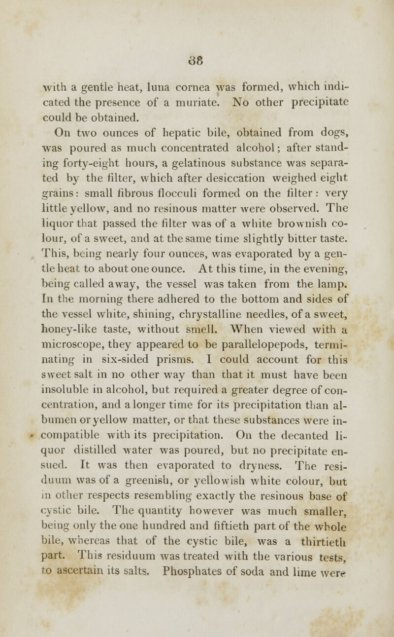 with a gentle heat, lima cornea was formed, which indi- cated the presence of a muriate. No other precipitate could be obtained. On two ounces of hepatic bile, obtained from dogs, was poured as much concentrated alcohol; after stand- ing forty-eight hours, a gelatinous substance was separa- ted by the filter, which after desiccation weighed eight grains: small fibrous flocculi formed on the filter: very little yellow, and no resinous matter were observed. The liquor that passed the filter was of a white brownish co- lour, of a sweet, and at the same time slightly bitter taste. This, being nearly four ounces, was evaporated by a gen- tle heat to about one ounce. At this time, in the evening, being called away, the vessel was taken from the lamp. In the morning there adhered to the bottom and sides of the vessel white, shining, chrystalline needles, of a sweet, honey-like taste, without smell. When viewed with a microscope, they appeared to be parallelopepods, termi- nating in six-sided prisms. I could account for this sweet salt in no other way than that it must have been insoluble in alcohol, but required a greater degree of con- centration, and a longer time for its precipitation than al- bumen or yellow matter, or that these substances were in- compatible with its precipitation. On the decanted li- quor distilled water was poured, but no precipitate en- sued. It was then evaporated to dryness. The resi- duum was of a greenish, or yellowish white colour, but in other respects resembling exactly the resinous base of cystic bile. The quantity however was much smaller, being only the one hundred and fiftieth part of the whole bile, whereas that of the cystic bile, was a thirtieth part. This residuum was treated with the various tests, to ascertain its salts. Phosphates of soda and lime were