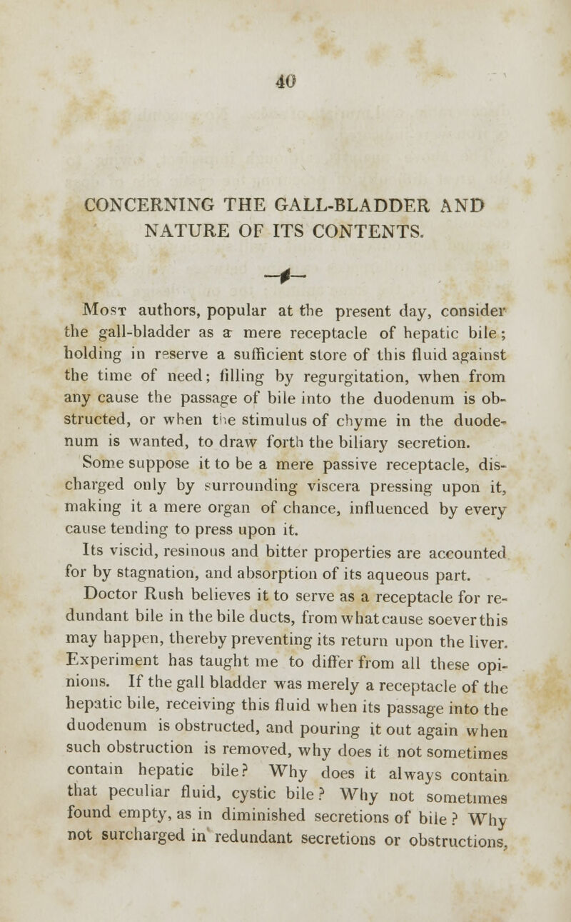 CONCERNING THE GALL-BLADDER AND NATURE OF ITS CONTENTS. Most authors, popular at the present day, consider the gall-bladder as a mere receptacle of hepatic bile; holding in reserve a sufficient store of this fluid against the time of need; filling by regurgitation, when from any cause the passage of bile into the duodenum is ob- structed, or when the stimulus of chyme in the duode- num is wanted, to draw forth the biliary secretion. Some suppose it to be a mere passive receptacle, dis- charged only by surrounding viscera pressing upon it, making it a mere organ of chance, influenced by every cause tending to press upon it. Its viscid, resinous and bitter properties are accounted for by stagnation, and absorption of its aqueous part. Doctor Rush believes it to serve as a receptacle for re- dundant bile in the bile ducts, from what cause soeverthis may happen, thereby preventing its return upon the liver. Experiment has taught me to differ from all these opi- nions. If the gall bladder was merely a receptacle of the hepatic bile, receiving this fluid when its passage into the duodenum is obstructed, and pouring it out again when such obstruction is removed, why does it not sometimes contain hepatic bile? Why does it always contain that peculiar fluid, cystic bile? Why not sometimes found empty, as in diminished secretions of bile ? Why not surcharged in redundant secretions or obstructions,