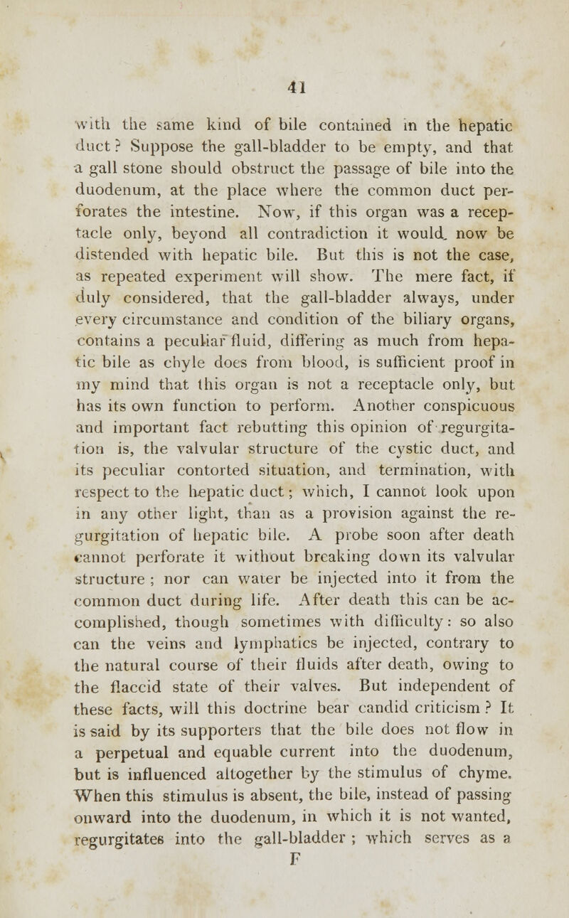 with the same kind of bile contained in the hepatic duct ? Suppose the gall-bladder to be empty, and that a gall stone should obstruct the passage of bile into the duodenum, at the place where the common duct per- forates the intestine. Now, if this organ was a recep- tacle only, beyond all contradiction it would, now be distended with hepatic bile. But this is not the case, as repeated experiment will show. The mere fact, if duly considered, that the gall-bladder always, under every circumstance and condition of the biliary organs, contains a peculiar fluid, differing as much from hepa- tic bile as chyle does from blood, is sufficient proof in my mind that this organ is not a receptacle only, but has its own function to perform. Another conspicuous and important fact rebutting this opinion of regurgita- tion is, the valvular structure of the cystic duct, and its peculiar contorted situation, and termination, with respect to the hepatic duct; which, I cannot look upon in any other light, than as a provision against the re- gurgitation of hepatic bile. A probe soon after death cannot perforate it without breaking down its valvular structure ; nor can water be injected into it from the common duct during life. After death this can be ac- complished, though sometimes with difficulty: so also can the veins and lymphatics be injected, contrary to the natural course of their fluids after death, owing to the flaccid state of their valves. But independent of these facts, will this doctrine bear candid criticism ? It is said by its supporters that the bile does not flow in a perpetual and equable current into the duodenum, but is influenced altogether by the stimulus of chyme. When this stimulus is absent, the bile, instead of passing onward into the duodenum, in which it is not wanted, regurgitates into the gall-bladder ; which serves as a F