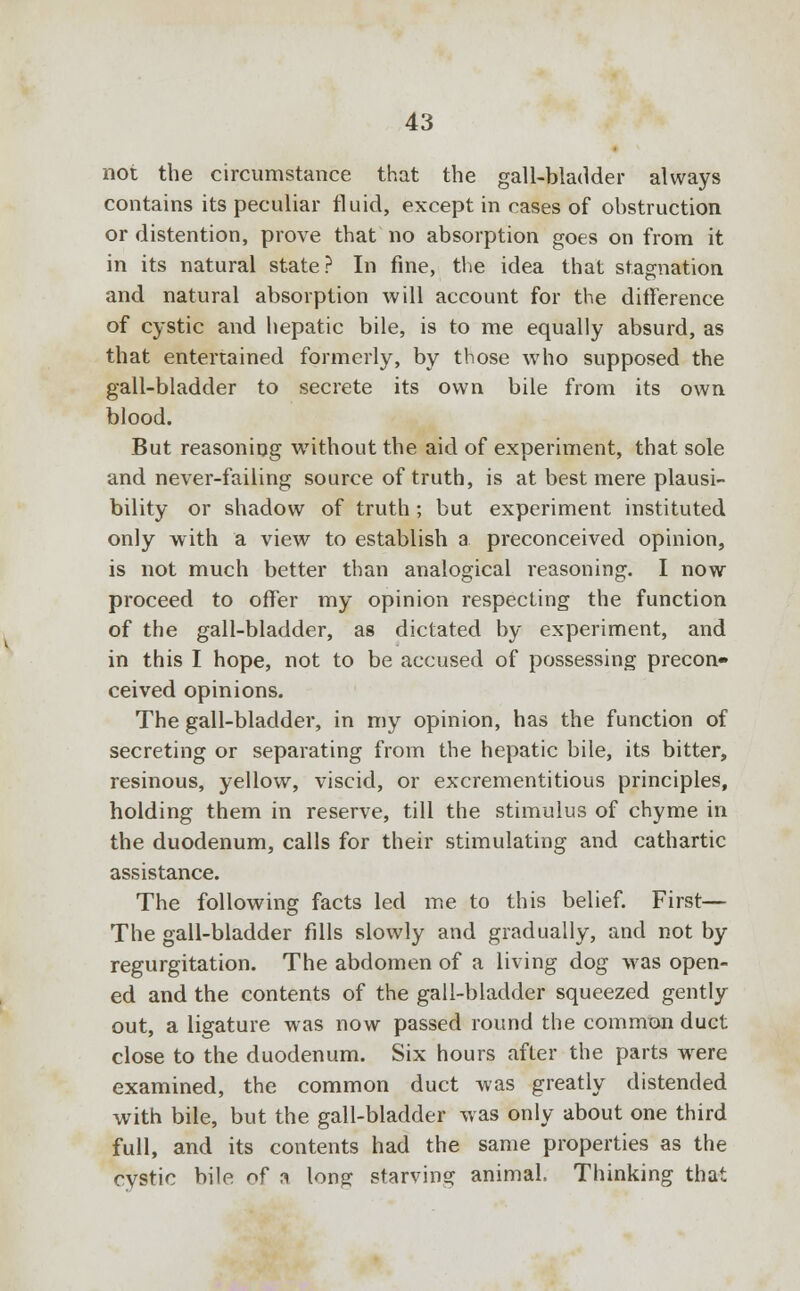 not the circumstance that the gall-bladder always contains its peculiar fluid, except in cases of obstruction or distention, prove that no absorption goes on from it in its natural state? In fine, the idea that stagnation and natural absorption will account for the difference of cystic and hepatic bile, is to me equally absurd, as that entertained formerly, by those who supposed the gall-bladder to secrete its own bile from its own blood. But reasoning without the aid of experiment, that sole and never-failing source of truth, is at best mere plausi- bility or shadow of truth ; but experiment instituted only with a view to establish a preconceived opinion, is not much better than analogical reasoning. I now proceed to offer my opinion respecting the function of the gall-bladder, as dictated by experiment, and in this I hope, not to be accused of possessing precon- ceived opinions. The gall-bladder, in my opinion, has the function of secreting or separating from the hepatic bile, its bitter, resinous, yellow, viscid, or excrementitious principles, holding them in reserve, till the stimulus of chyme in the duodenum, calls for their stimulating and cathartic assistance. The following facts led me to this belief. First— The gall-bladder fills slowly and gradually, and not by regurgitation. The abdomen of a living dog was open- ed and the contents of the gall-bladder squeezed gently out, a ligature was now passed round the common duct close to the duodenum. Six hours after the parts were examined, the common duct was greatly distended with bile, but the gall-bladder was only about one third full, and its contents had the same properties as the cystic bile of a long starving animal. Thinking that