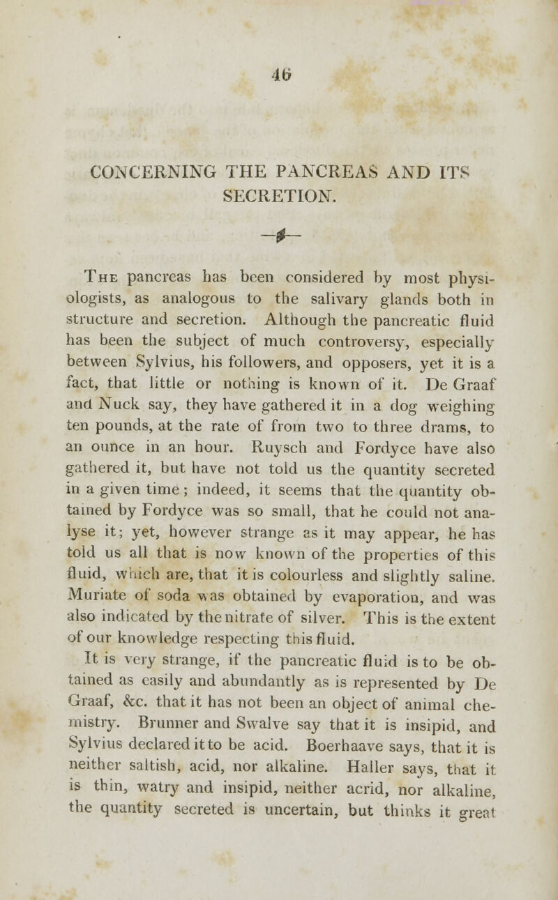 4(j CONCERNING THE PANCREAS AND ITS SECRETION. The pancreas has been considered by most physi- ologists, as analogous to the salivary glands both in structure and secretion. Although the pancreatic fluid has been the subject of much controversy, especially between Sylvius, his followers, and opposers, yet it is a fact, that little or nothing is known of it. De Graaf and Nuck say, they have gathered it in a dog weighing ten pounds, at the rate of from two to three drams, to an ounce in an hour. Ruysch and Fordyce have also gathered it, but have not told us the quantity secreted in a given time; indeed, it seems that the quantity ob- tained by Fordyce was so small, that he could not ana- lyse it; yet, however strange as it may appear, he has told us all that is now known of the properties of this fluid, winch are, that it is colourless and slightly saline. Muriate of soda was obtained by evaporation, and was also indicated by the nitrate of silver. This is the extent of our knowledge respecting this fluid. It is very strange, if the pancreatic fluid is to be ob- tained as easily and abundantly as is represented by De Graaf, &c. that it has not been an object of animal che- mistry. Brunner and Swalve say that it is insipid, and Sylvius declared itto be acid. Boerhaave says, that it is neither saltish, acid, nor alkaline. Haller says, that it is thin, watry and insipid, neither acrid, nor alkaline, the quantity secreted is uncertain, but thinks it great