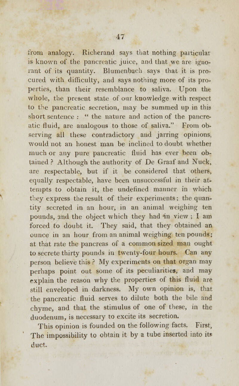 from analogy. Richerand says that nothing particular is known of the pancreatic juice, and that we are igno- rant of its quantity. Blumenbach says that it is pro- cured with difficulty, and says nothing more of its pro- perties, than their resemblance to saliva. Upon the whole, the present state of our knowledge with respect to the pancreatic secretion, may be summed up in this short sentence :  the nature and action of the pancre- atic fluid, are analogous to those of saliva. From ob- serving all these contradictory and jarring opinions, would not an honest man be inclined to doubt whether much or any pure pancreatic fluid has ever been ob- tained ? Although the authority of De Graaf and Nuck, are respectable, but if it be considered that others, equally respectable, have been unsuccessful in their at- tempts to obtain it, the undefined manner in which they express the result of their experiments; the quan- tity secreted in an hour, in an animal weighing ten pounds, and the object which they had nn view ; I am forced to doubt it. They said, that they obtained an ounce in an hour from an animal weighing ten pounds; at that rate the pancreas of a common sized man ought to secrete thirty pounds in twenty-four hours. Can any person believe this ? My experiments on that organ may perhaps point out some of its peculiarities, and may explain the reason why the properties of this fluid are still enveloped in darkness. My own opinion is, that the pancreatic fluid serves to dilute both the bile and chyme, and that the stimulus of one of these, in the duodenum, is necessary to excite its secretion. This opinion is founded on the following facts. First, The impossibility to obtain it by a tube inserted into its duct.
