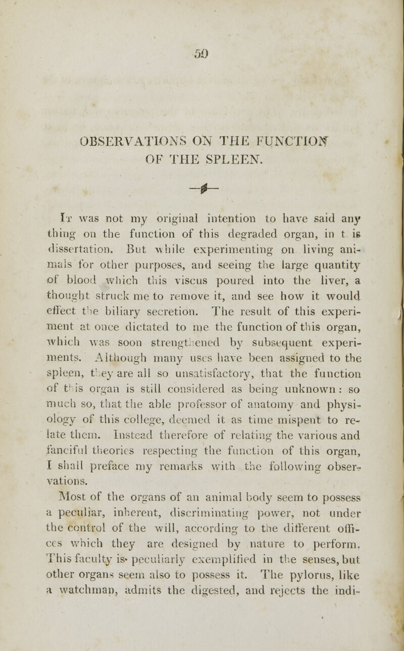 OBSERVATIONS ON THE FUNCTION OF THE SPLEEN. It was not my original intention to have said any thing- on the function of this degraded organ, in t is dissertation. But while experimenting on living ani- mals for other purposes, and seeing the large quantity of blood which this viseus poured into the liver, a thought struck me to remove it, and see how it would eflect the biliary secretion. The result of this experi- ment at once dictated to me the function of this organ, which was soon strengthened by subsequent experi- ments. Although many uses have been assigned to the spleen, they are all so unsatisfactory, that the function of this organ is still considered as being unknown: so much so, that the able professor of anatomy and physi- ology of this college, deemed it as time mispent to re- late them. Instead therefore of relating the various and fanciful theories respecting the function of this organ, I shall preface my remarks with the following obser- vations. Most of the organs of an animal body seem to possess a peculiar, inherent, discriminating power, not under the control of the will, according to the different offi- ces which they are designed by nature to perform. This faculty is* peculiarly exemplified in the senses, but other organs seem also to possess it. The pylorus, like a watchman, admits the digested, and rejects the indi-
