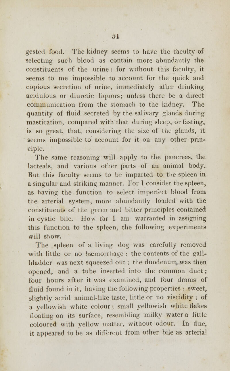 31 gested food. The kidney seems to have the faculty of selecting such blood as contain more abundantly the constituents of the urine ; for Avithout this faculty, it seems to me impossible to account for the quick and copious secretion of urine, immediately after drinking acidulous or diuretic liquors; unless there be a direct communication from the stomach to the kidney. The quantity of fluid secreted by the salivary glands during mastication, compared with that during sleep, or fasting, is so great, that, considering the size of the glands, it seems impossible to account for it on any other prin- ciple. The same reasoning will apply to the pancreas, the lacteals, and various other parts of an animal body. But this faculty seems to b^ imparted to the spleen in a singular and striking manner. For 1 consider the spleen, as having the function to select imperfect blood from the arterial system, more abundantly loaded with the constituents of the green and bitter principles contained in cystic bile. How far I am warranted in assigning this function to the spleen, the following experiments will show. The spleen of a living dog was carefully removed with little or no haemorrhage : the contents of the gall- bladder was next squeezed out; the duodenum was then opened, and a tube inserted into the common duct; four hours after it was examined, and four drams of fluid found in it, having the following properties : sweet, slightly acrid animal-like taste, little or no viscidity ; of a yellowish white colour; small yellowish white flakes floating on its surface, resembling milky water a little coloured with yellow matter, without odour. In fine, it appeared to be as different from other bile as arterial