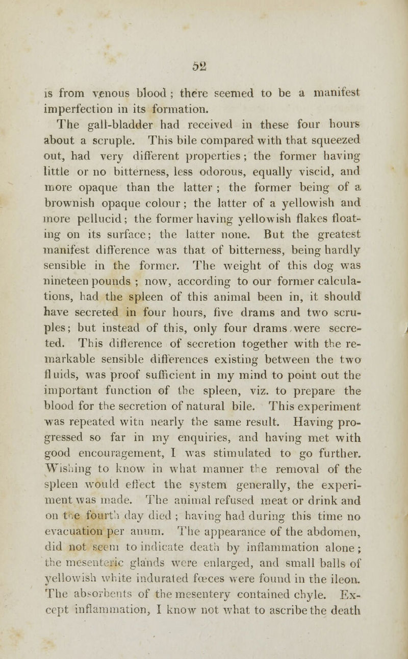 is from venous blood ; there seemed to be a manifest imperfection in its formation. The gall-bladder had received in these four hours about a scruple. This bile compared with that squeezed out, had very different properties; the former having little or no bitterness, less odorous, equally viscid, and more opaque than the latter ; the former being of a brownish opaque colour; the latter of a yellowish and more pellucid; the former having yellowish flakes float- ing on its surface; the latter none. But the greatest manifest difference was that of bitterness, being hardly sensible in the former. The weight of this dog was nineteen pounds ; now, according to our former calcula- tions, had the spleen of this animal been in, it should have secreted in four hours, five drams and two scru- ples; but instead of this, only four drams,were secre- ted. This diflerence of secretion together with the re- markable sensible differences existing between the two fluids, was proof sufficient in my mind to point out the important function of the spleen, viz. to prepare the blood for the secretion of natural bile. This experiment was repeated witn nearly the same result. Having pro- gressed so far in my enquiries, and having met with good encouragement, I was stimulated to go further. Wishing to know in what manner the removal of the spleen would effect the system generally, the experi- ment was made. The animal refused meat or drink and on t'.e fourth day died ; having had during this time no evacuation per anum. The appearance of the abdomen, did not seem to indicate death by inflammation alone; the mesenteric glands were enlarged, and small balls of yellowish white indurated feces were found in the ileon. The absorbents of the mesentery contained chyle. Ex- cept inflammation, I know not what to ascribe the death
