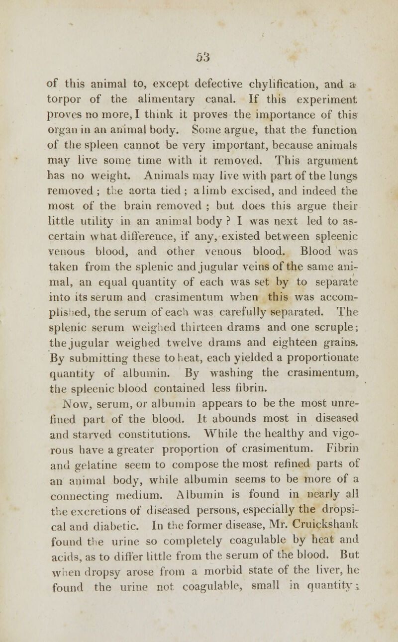 of this animal to, except defective chylification, and a torpor of the alimentary canal. If this experiment proves no more, I think it proves the importance of this organ in an animal body. Some argue, that the function of the spleen cannot be very important, because animals may live some time with it removed. This argument has no weight. Animals may live with part of the lungs removed ; the aorta tied ; a limb excised, and indeed the most of the brain removed ; but does this argue their little utility in an animal body ? I was next led to as- certain what difference, if any, existed between spleenic venous blood, and other venous blood. Blood was taken from the splenic and jugular veins of the same ani- mal, an equal quantity of each was set by to separate into its serum and crasimentum when this was accom- plisi)ed, the serum of each was carefully separated. The splenic serum weighed thirteen drams and one scruple; the jugular weighed twelve drams and eighteen grains. By submitting these to heat, each yielded a proportionate quantity of albumin. By washing the crasimentum., the spleenic blood contained less fibrin. Now, serum, or albumin appears to be the most unre- fined part of the blood. It abounds most in diseased and starved constitutions. While the healthy and vigo- rous have a greater proportion of crasimentum. Fibrin and gelatine seem to compose the most refined parts of an animal body, while albumin seems to be more of a connecting medium. Albumin is found in nearly all the excretions of diseased persons, especially the dropsi- cal and diabetic. In the former disease, Mr. Cruickshank found the urine so completely coagulable by heat and acids, as to differ little from the serum of the blood. But when dropsy arose from a morbid state of the liver, he found the urine not coagulable, small in quantity;
