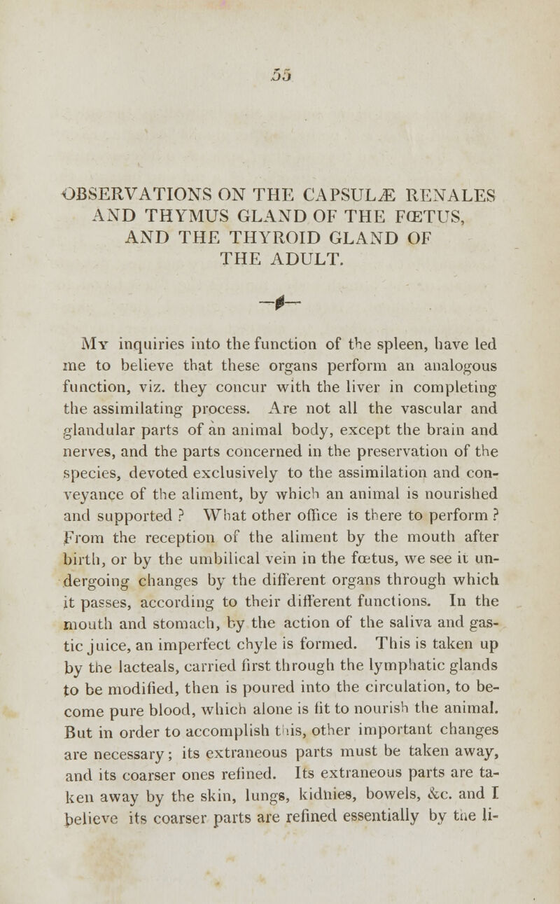 DO OBSERVATIONS ON THE CAPSULE REN ALES AND THYMUS GLAND OF THE FCETUS, AND THE THYROID GLAND OF THE ADULT. My inquiries into the function of the spleen, have led me to believe that these organs perform an analogous function, viz. they concur with the liver in completing the assimilating process. Are not all the vascular and glandular parts of an animal body, except the brain and nerves, and the parts concerned in the preservation of the species, devoted exclusively to the assimilation and con- veyance of the aliment, by which an animal is nourished and supported ? What other office is there to perform ? From the reception of the aliment by the mouth after birth, or by the umbilical vein in the fetus, we see ii un- dergoing changes by the different organs through which it passes, according to their different functions. In the mouth and stomach, by the action of the saliva and gas- tic juice, an imperfect chyle is formed. This is taken up by the lacteals, carried first through the lymphatic glands to be modified, then is poured into the circulation, to be- come pure blood, which alone is fit to nourish the animal. But in order to accomplish tiis, other important changes are necessary; its extraneous parts must be taken away, and its coarser ones refined. Its extraneous parts are ta- ken away by the skin, lungs, kidnies, bowels, &c. and I Relieve its coarser parts are refined essentially by tne li-