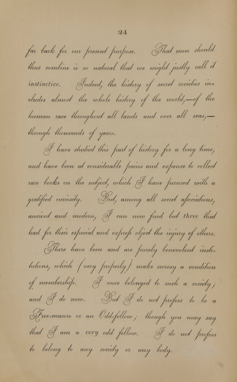 2± fab Vac/o fob oub fibei-en/ pu-bnoae. ((fJAa/ men thovild wiu3 combine M> &o nwfwial wia/ we miahv yuMiy call vf- instinctive. Q/ndeed. me faid/oby of aecbe/ aocietwi vn= cludea- atmow rhe whole hmfobty of rue wobld.—of the human, bace 4hboiiahou4 all lands and oveb all <l#a&.— rhbouaA Ihoudando of yeah). Of have a/u-died //» paw of hialo'oy fob a lorva ume. and have leen a4 con&idebulle paina- and evcpenae /o collect babe looted* on the dud/yew. which ©f nave peboMed wilh a aba/fed cwbio-frvny. ^Jdud. amony ail secbel afociauont. ancient and modebn. ©f can now- find Iwl three that Had fob Iheib eipecial and expbep olyew w inyvoby of o/hebfr. (Qjhebe nave wen and abe pitAe/iy lenevolenv ma-u= lufiona-. which / veby pbopebly 1 maice &Wbe&u a condition of memleumh. ©f once lelonaed /o dwch a (fccie/y : and (fj do now. <^fdu/ ©f do no/ fofeM /o be a <bee=ma&on ob an (Udd=/eUow ; fhouah t y TtioU'an, yow may day ' am a eery odd fellow. @f do no/ /ito ^ „,,* ^ w. j vusu, i-visww. v^f ao no* pbofiew fo lei on a /o amy zoctely ob any Otxlu.