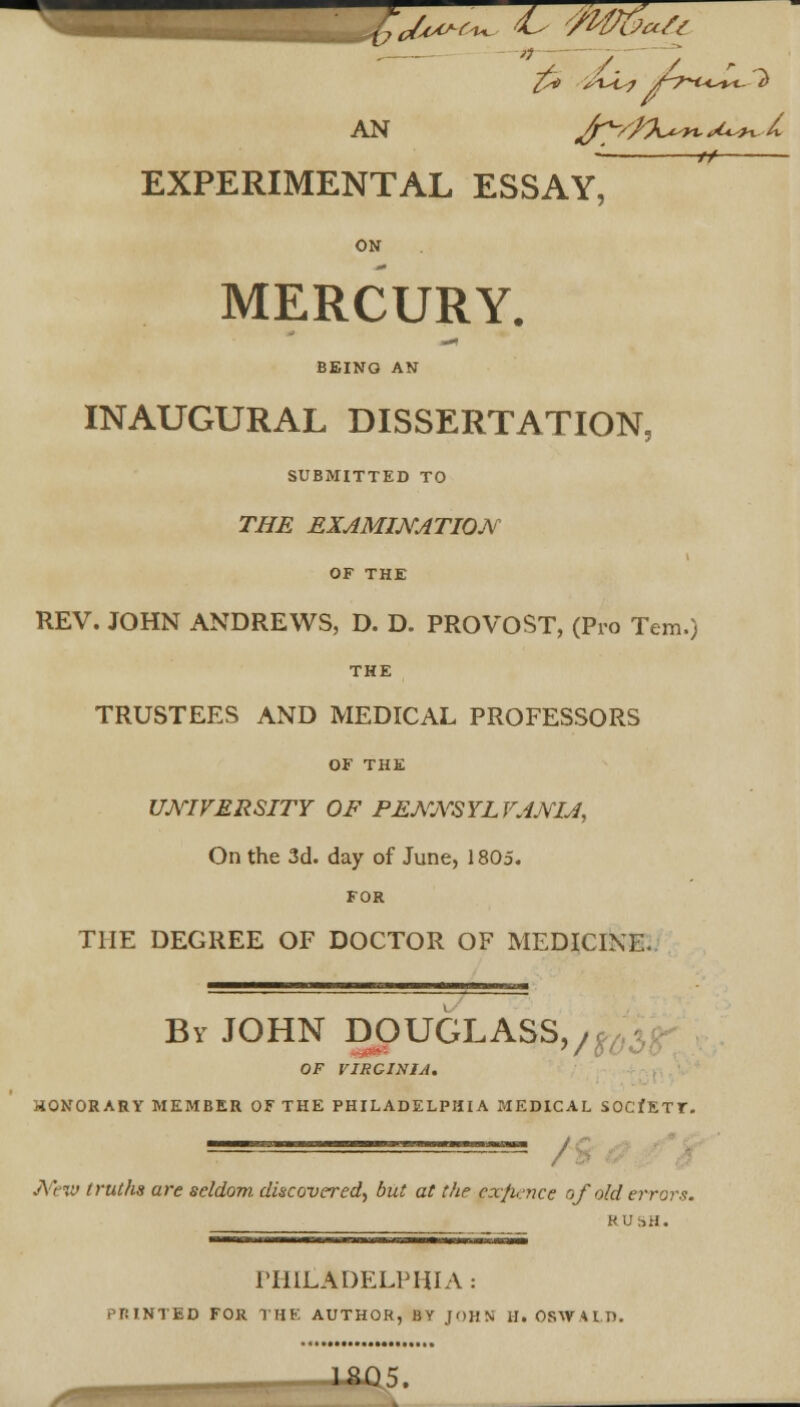 AN J^/JO^moU*.X *y EXPERIMENTAL ESSAY, ON MERCURY. BEING AN INAUGURAL DISSERTATION, SUBMITTED TO THE EXAMINATION OF THE REV. JOHN ANDREWS, D. D. PROVOST, (Pro Tern.) THE TRUSTEES AND MEDICAL PROFESSORS OF THE UNIVERSITY OF PENNSYLVANIA, On the 3d. day of June, 1805. FOR THE DEGREE OF DOCTOR OF MEDICINE. By JOHN DOUGLASS,/ OF VIRGINIA. HONORARY MEMBER OF THE PHILADELPHIA MEDICAL SOCfETT. / New truths are seldom discovered, but at the cx/hnce of old errors. RUSH. PHILADELPHIA : PRINTED FOR THE AUTHOR, BY JOHN Hi OSWALD.