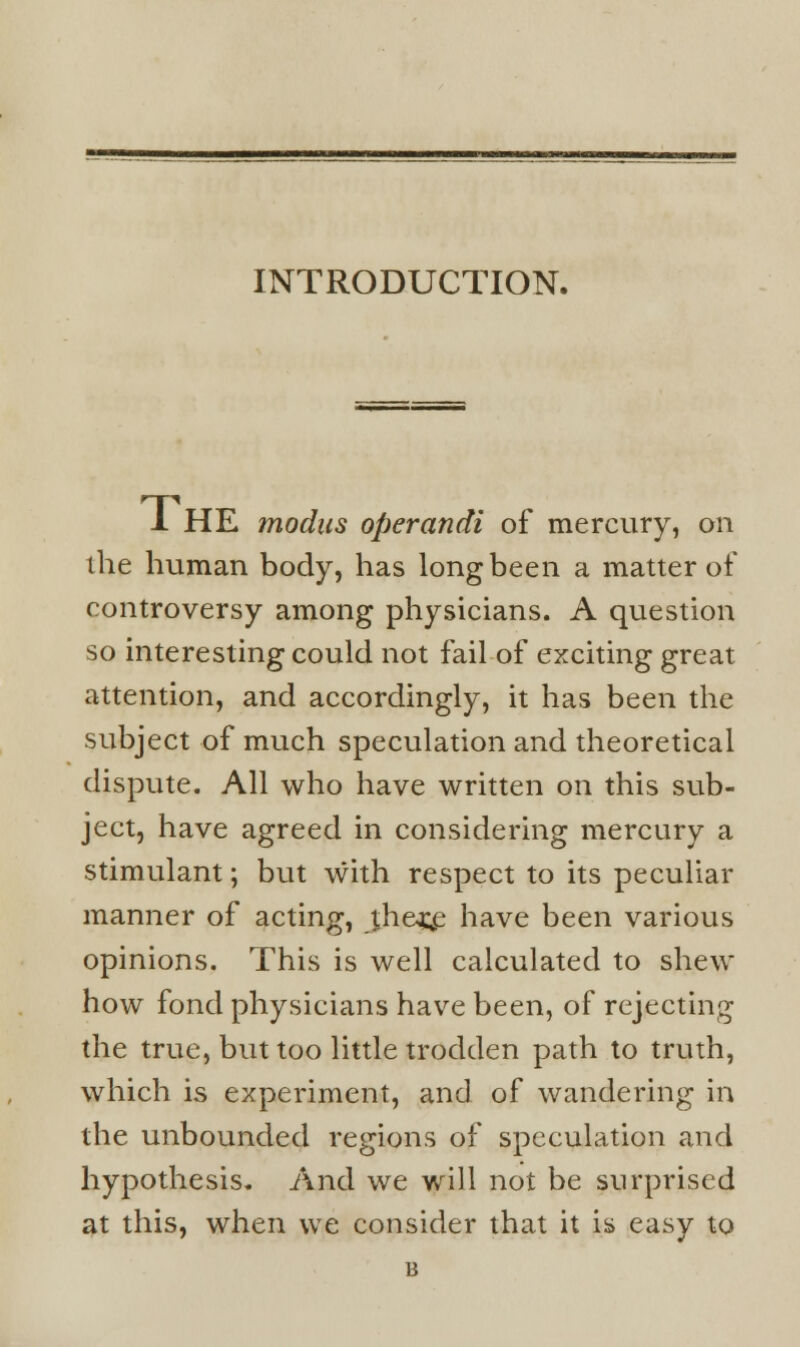 INTRODUCTION. 1 HE modus operandi of mercury, on ihe human body, has long been a matter of controversy among physicians. A question so interesting could not fail of exciting great attention, and accordingly, it has been the subject of much speculation and theoretical dispute. All who have written on this sub- ject, have agreed in considering mercury a stimulant; but with respect to its peculiar manner of acting, theo^e have been various opinions. This is well calculated to shew how fond physicians have been, of rejecting the true, but too little trodden path to truth, which is experiment, and of wandering in the unbounded regions of speculation and hypothesis. And we will not be surprised at this, when we consider that it is easy to