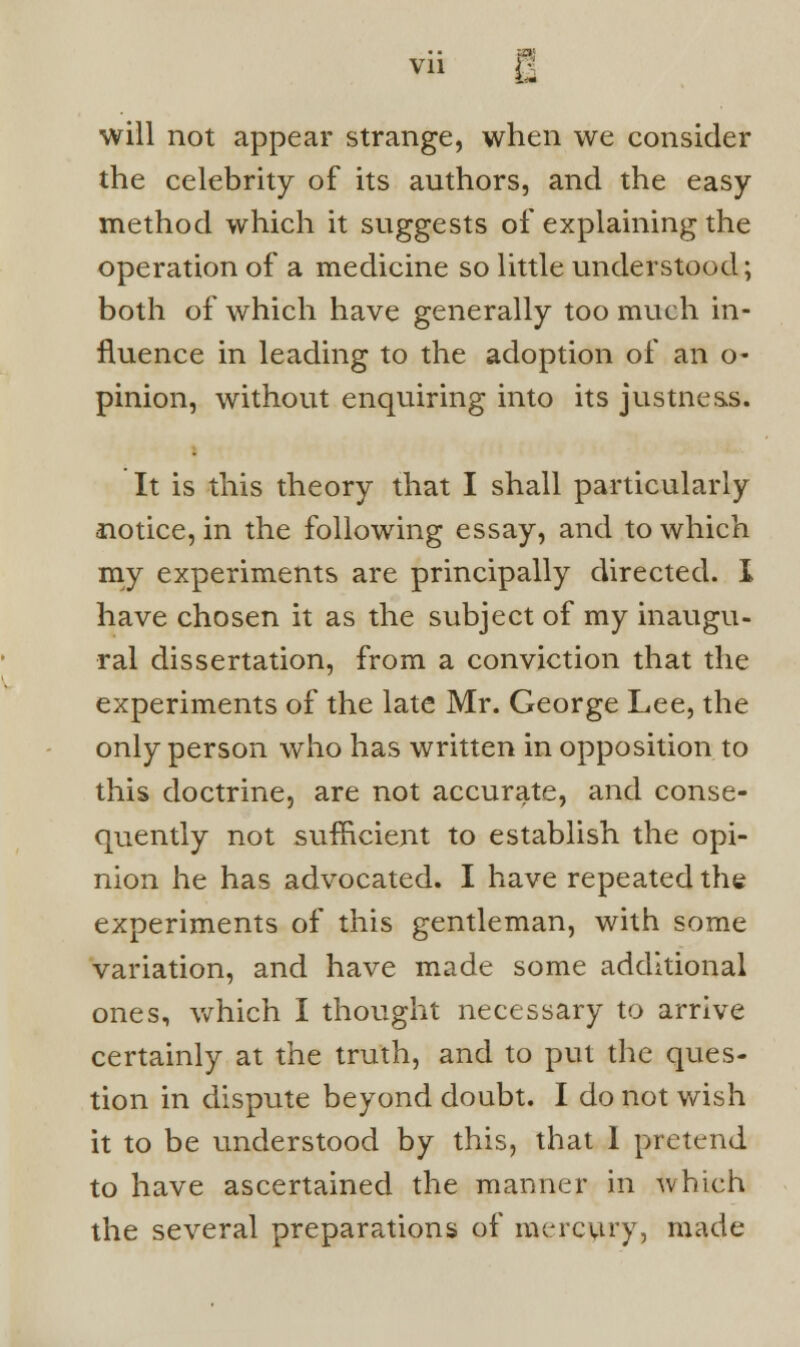 will not appear strange, when we consider the celebrity of its authors, and the easy- method which it suggests of explaining the operation of a medicine so little understood; both of which have generally too much in- fluence in leading to the adoption of an o- pinion, without enquiring into its justness. It is this theory that I shall particularly notice, in the following essay, and to which my experiments are principally directed. I have chosen it as the subject of my inaugu- ral dissertation, from a conviction that the experiments of the late Mr. George Lee, the only person who has written in opposition to this doctrine, are not accurate, and conse- quently not sufficient to establish the opi- nion he has advocated. I have repeated the experiments of this gentleman, with some variation, and have made some additional ones, which I thought necessary to arrive certainly at the truth, and to put the ques- tion in dispute beyond doubt. I do not wish it to be understood by this, that I pretend to have ascertained the manner in which the several preparations of mercury, made