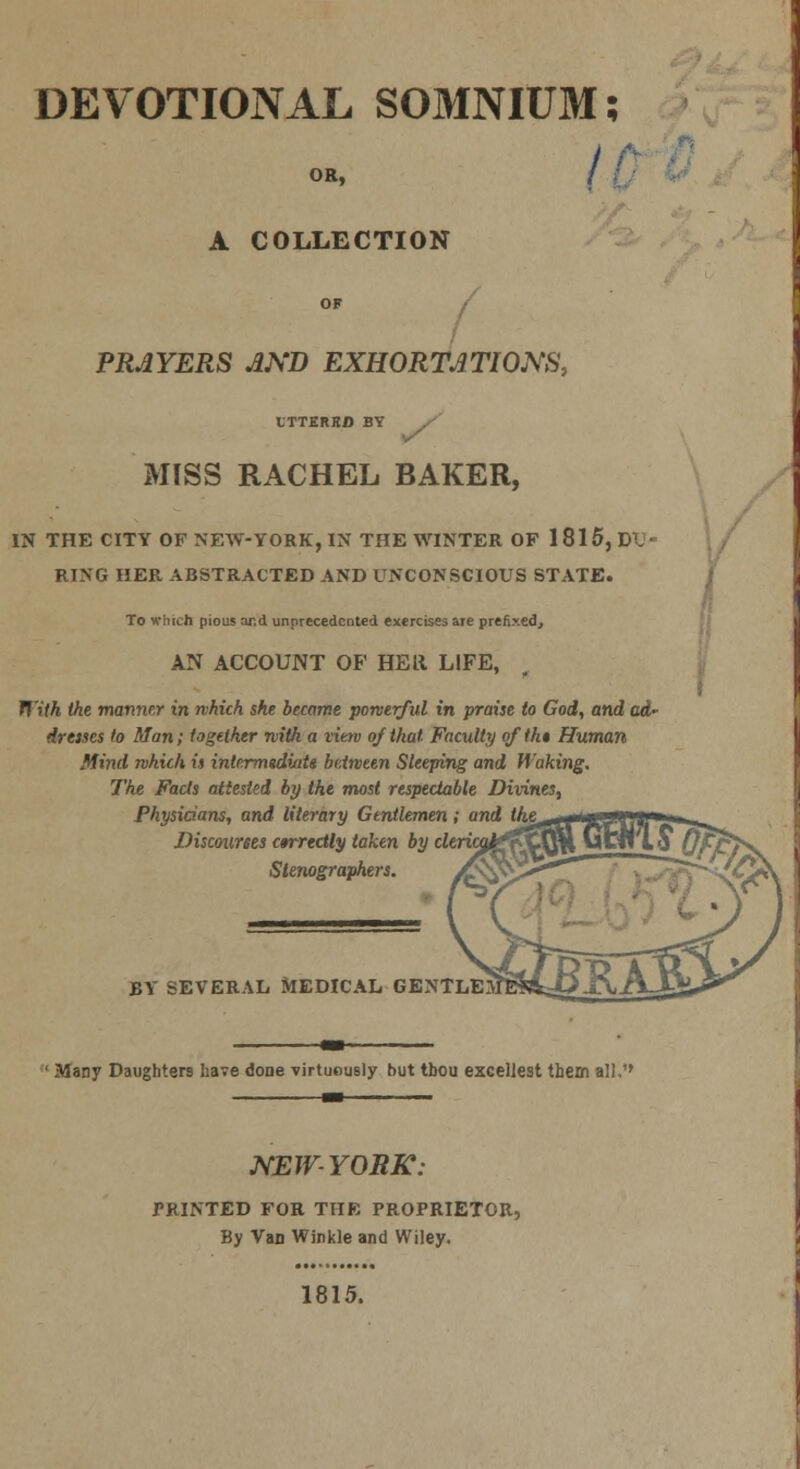 DEVOTIONAL SOMNIUM; OR, / / A COLLECTION PRAYERS AND EXHORTATIONS, ITTERKD BY MISS RACHEL BAKER, IN THE CITY OF NEW-YORK, IN THE WINTER OP 1815, DU- RING HER ABSTRACTED AND UNCONSCIOUS STATE. To which pious nr.d unprecedented exercises are prefixed, AN ACCOUNT OF HE It LIFE, With the manner in which she became powerful in praise to God, and act* dresses to Man; together with a vierv of that Faculty of tk* Human Mind which is intermtdiaU between Sleeping and Waking. The Facts attested by the most respectable Divines, Physicians, and literary Gentlemen; and the^ Discourses c»rredly taken by cle Stenographers. BY SEVERAL MEDICAL GENTLEJJ Many Daughters have done virtuously but tbou excelJest them all,'' NEW YORK: PRINTED FOR THE PROPRIETOR, By Van Winkle and Wiley. 1815.