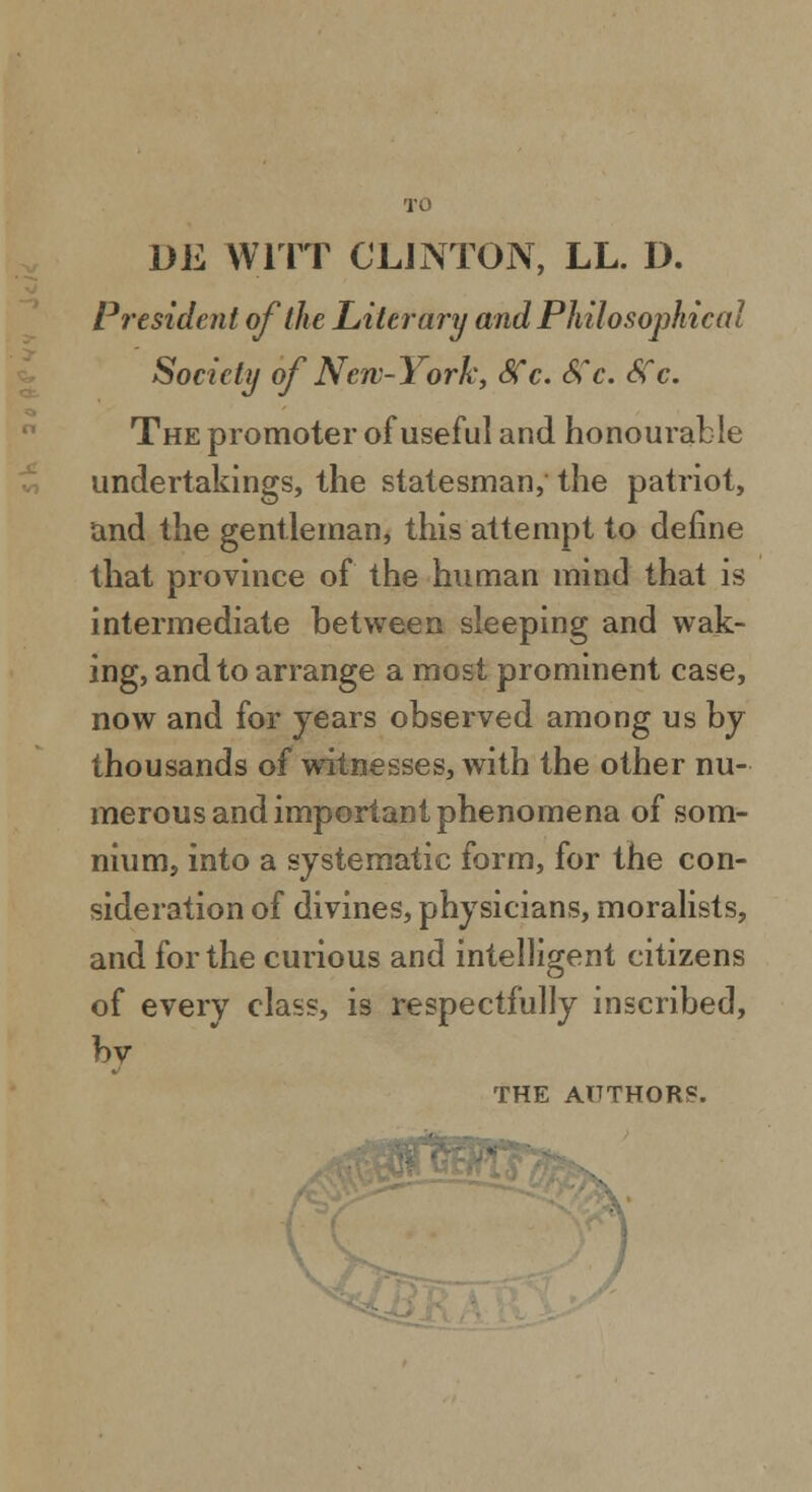 TO DE WITT CLINTON, LL. D. President of the Literary and Philosophical Society of New-York, SCc. 8?c. Sfc. The promoter of useful and honourable undertakings, the statesman, the patriot, and the gentleman, this attempt to define that province of the human mind that is intermediate between sleeping and wak- ing, and to arrange a most prominent case, now and for years observed among us by thousands of witnesses, with the other nu- merous and important phenomena of som- nium, into a systematic form, for the con- sideration of divines, physicians, moralists, and for the curious and intelligent citizens of every class, is respectfully inscribed, by THE AUTHORS.