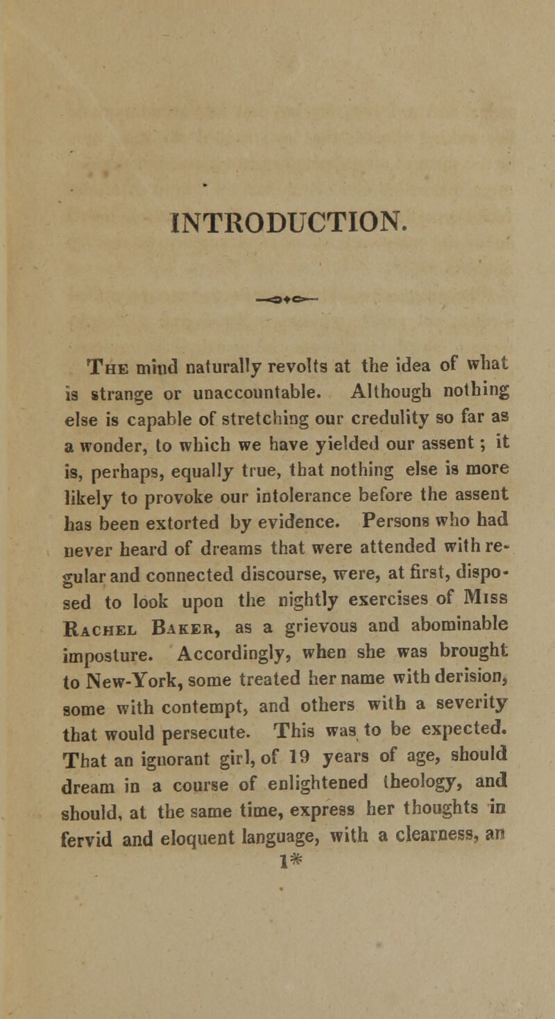 INTRODUCTION. The mind naturally revolts at the idea of what is strange or unaccountable. Although nothing else is capable of stretching our credulity so far as a wonder, to which we have yielded our assent; it is, perhaps, equally true, that nothing else is more likely to provoke our intolerance before the assent has been extorted by evidence. Persons who had never heard of dreams that were attended with re- gular and connected discourse, were, at first, dispo- sed to look upon the nightly exercises of Miss Rachel Baker, as a grievous and abominable imposture. Accordingly, when she was brought to New-York, some treated her name with derision, some with contempt, and others with a severity that would persecute. This was to be expected. That an ignorant girl, of 19 years of age, should dream in a course of enlightened iheology, and should, at the same time, express her thoughts in fervid and eloquent language, with a clearness, an 1#