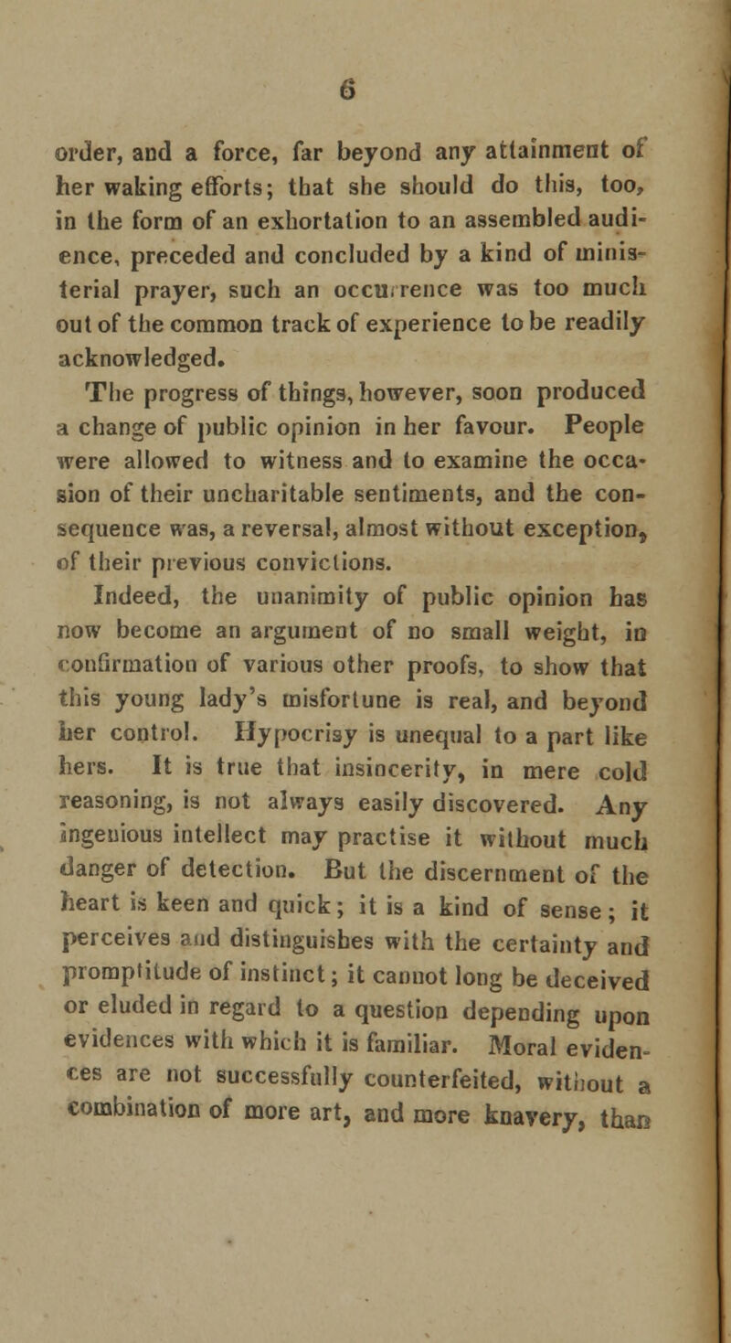 order, and a force, far beyond any attainment oi her waking efforts; that she should do this, too, in the form of an exhortation to an assembled audi- ence, preceded and concluded by a kind of minis- terial prayer, such an occurrence was too much out of the common track of experience to be readily acknowledged. The progress of things, however, soon produced a change of public opinion in her favour. People were allowed to witness and to examine the occa- sion of their uncharitable sentiments, and the con- sequence was, a reversal, almost without exception, of their previous convictions. Indeed, the unanimity of public opinion has now become an argument of no small weight, in confirmation of various other proofs, to show that this young lady's misfortune is real, and beyond her control. Hypocrisy is unequal to a part like hers. It is true that insincerity, in mere cold reasoning, is not always easily discovered. Any ingenious intellect may practise it without much danger of detection. But the discernment of the heart is keen and quick; it is a kind of sense; it perceives and distinguishes with the certainty and promptitude of instinct; it cannot long be deceived or eluded in regard to a question depending upon evidences with which it is familiar. Moral eviden- ces are not successfully counterfeited, without a combination of more art, and more knavery, than