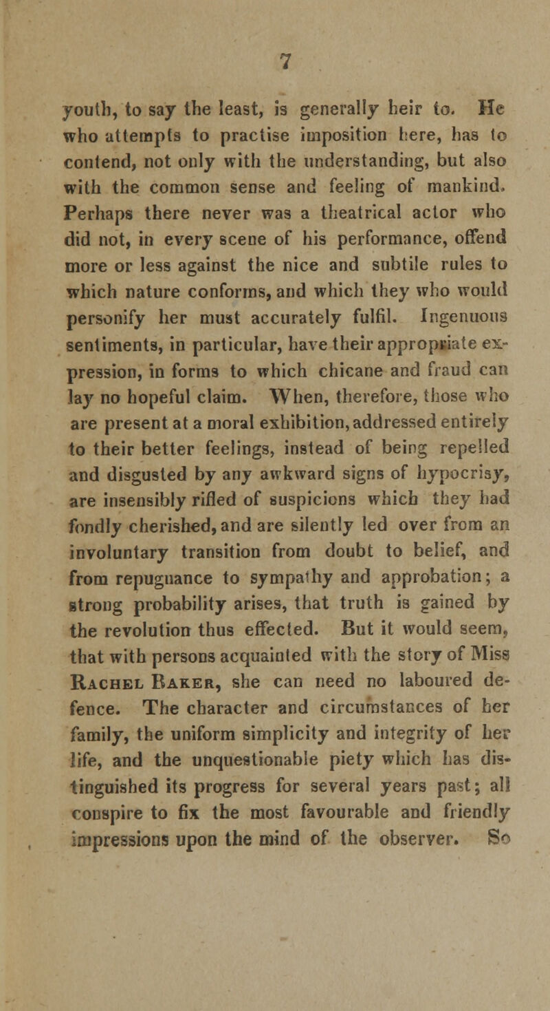 youth, to say the least, is generally heir to. He who attempts to practise imposition here, has to contend, not only with the understanding, but also with the common sense and feeling of mankind. Perhaps there never was a theatrical actor who did not, in every scene of his performance, offend more or less against the nice and subtile rules to which nature conforms, and which they who would personify her must accurately fulfil. Ingenuous sentiments, in particular, have their appropriate ex- pression, in forms to which chicane and fraud can .lay no hopeful claim. When, therefore, those who are present at a moral exhibition, addressed entirely to their better feelings, instead of being repelled and disgusted by any awkward signs of hypocrisy, are insensibly rifled of suspicions which they had fondly cherished, and are silently led over from an involuntary transition from doubt to belief, and from repugnance to sympathy and approbation; a strong probability arises, that truth is gained by the revolution thus effected. But it would seem, that with persons acquainted with the story of Miss Rachel Baker, she can need no laboured de- fence. The character and circumstances of her family, the uniform simplicity and integrity of her life, and the unquestionable piety which has dis- tinguished its progress for several years past; all conspire to fix the most favourable and friendly impressions upon the mind of the observer. So