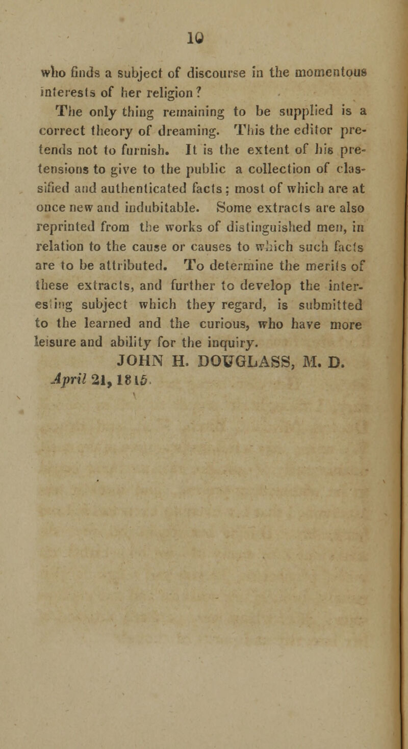 who finds a subject of discourse in the momentous interests of her religion? The only thing remaining to be supplied is a correct theory of dreaming. This the editor pre- tends not to furnish. It is the extent of his pre- tensions to give to the public a collection of clas- sified and authenticated facts ; most of which are at once new and indubitable. Some extracts are also reprinted from the works of distinguished men, in relation to the cause or causes to which such facts are to be attributed. To determine the merits of these extracts, and further to develop the inter- esting subject which they regard, is submitted to the learned and the curious, who have more leisure and ability for the inquiry. JOHN H. DOUGLASS, M. D. April at, 181^.