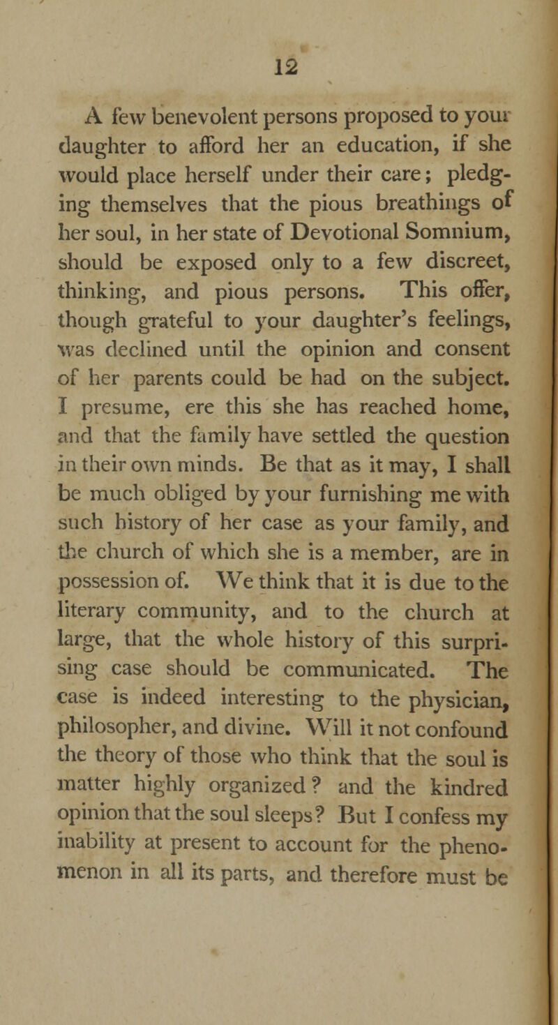 A few benevolent persons proposed to your daughter to afford her an education, if she would place herself under their care; pledg- ing themselves that the pious breathings of her soul, in her state of Devotional Somnium, should be exposed only to a few discreet, thinking, and pious persons. This offer, though grateful to your daughter's feelings, was declined until the opinion and consent of her parents could be had on the subject. I presume, ere this she has reached home, and that the family have settled the question in their own minds. Be that as it may, I shall be much obliged by your furnishing me with such history of her case as your family, and the church of which she is a member, are in possession of. We think that it is due to the literary community, and to the church at large, that the whole history of this surpri- sing case should be communicated. The case is indeed interesting to the physician, philosopher, and divine. Will it not confound the theory of those who think that the soul is matter highly organized? and the kindred opinion that the soul sleeps? But I confess my inability at present to account for the pheno- menon in all its parts, and therefore must be