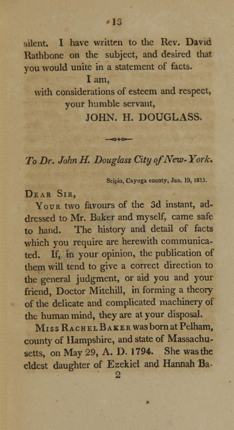 silent. I have written to the Rev. David Rathbone on the subject, and desired that you would unite in a statement of facts. I am, with considerations of esteem and respect, your humble servant, JOHN. H. DOUGLASS. To Dr. John H. Douglass City of New- York. Scipio, Cayuga county, Jan. 19,1815. Dear Sir, Your two favours of the 3d instant, ad- dressed to Mr. Baker and myself, came safe to hand. The history and detail of facts which you require are herewith communica- ted. If, in your opinion, the publication of them will tend to give a correct direction to the general judgment, or aid you and your friend, Doctor Mitchill, in forming a theory of the delicate and complicated machinery of the human mind, they are at your disposal. Miss RachelBaker was born at Pelham, county of Hampshire, and state of Massachu- setts, on May 29, A. D. 1794. She was the eldest daughter of Ezekiel and Hannah Ba= 2