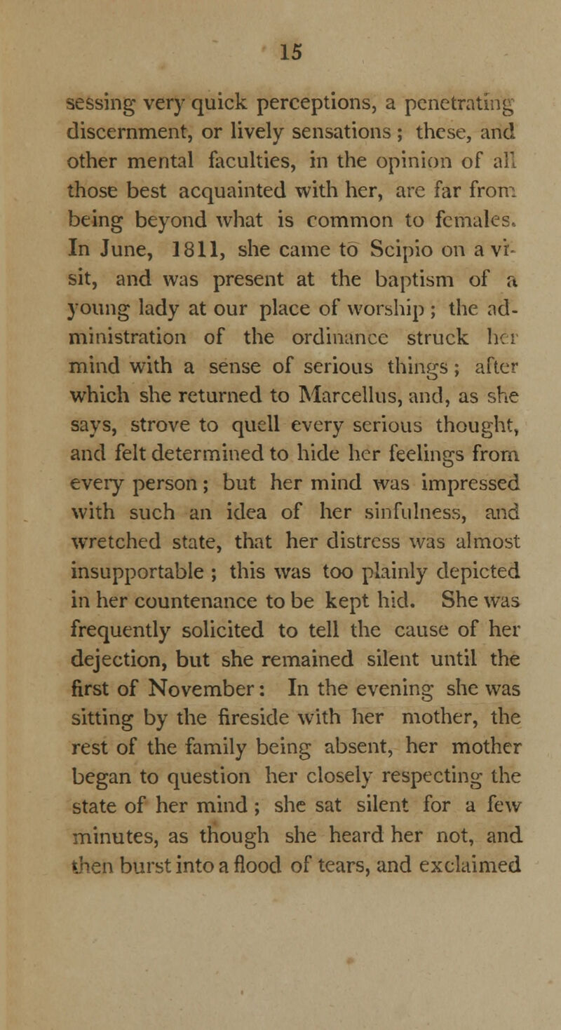 sessing very quick perceptions, a penetrating discernment, or lively sensations ; these, and other mental faculties, in the opinion of all those best acquainted with her, are far from being beyond what is common to females. In June, 1811, she came to Scipio on a vi- sit, and was present at the baptism of a young lady at our place of worship ; the ad- ministration of the ordinance struck her mind with a sense of serious things; after which she returned to Marcellus, and, as she says, strove to quell every serious thought, and felt determined to hide her feelings from eveiy person; but her mind was impressed with such an idea of her sinfulness, and wretched state, that her distress was almost insupportable ; this was too plainly depicted in her countenance to be kept hid. She was frequently solicited to tell the cause of her dejection, but she remained silent until the first of November: In the evening she was sitting by the fireside with her mother, the rest of the family being absent, her mother began to question her closely respecting the state of her mind; she sat silent for a few minutes, as though she heard her not, and then burst into a flood of tears, and exclaimed