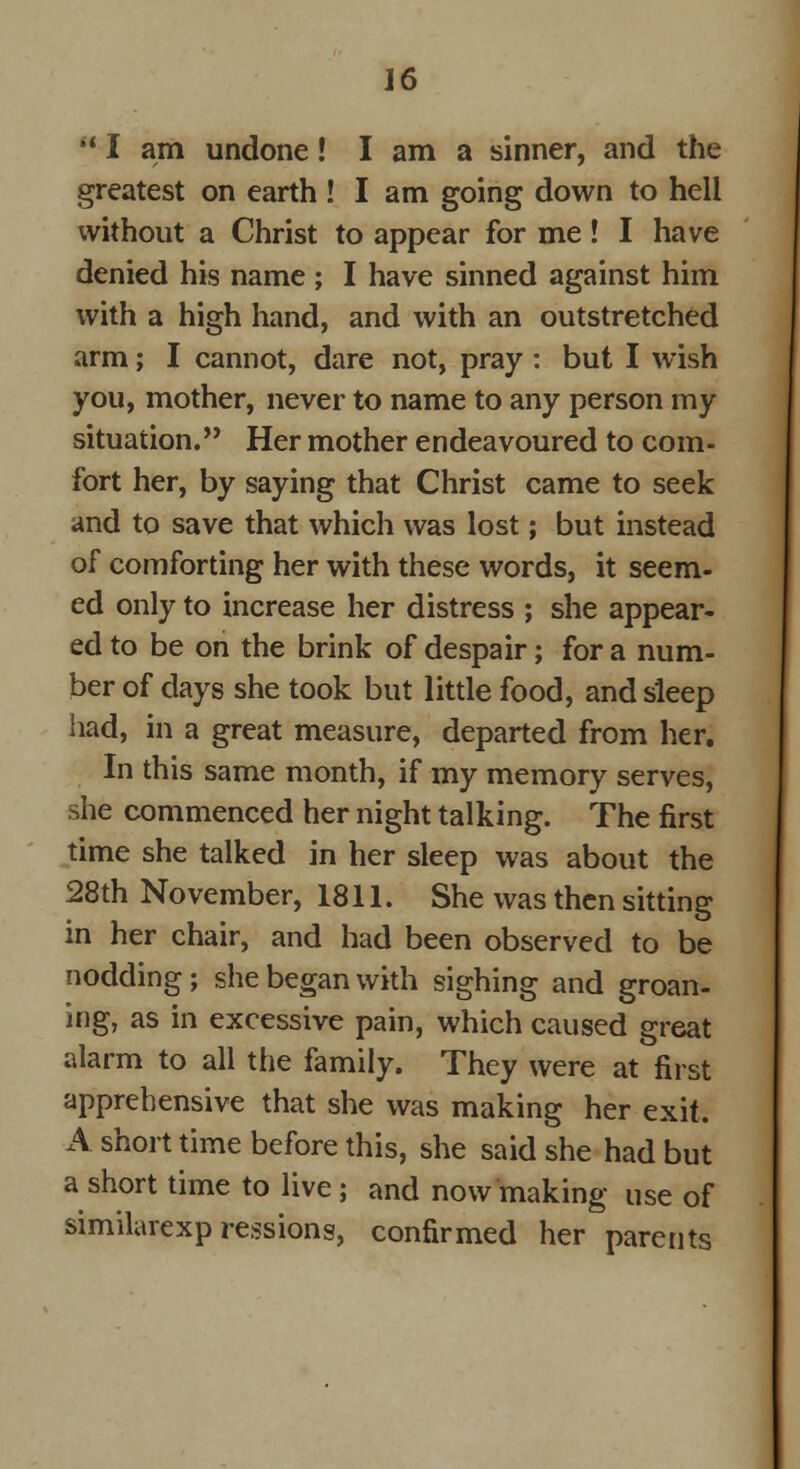 '* I am undone! I am a sinner, and the greatest on earth ! I am going down to hell without a Christ to appear for me! I have denied his name ; I have sinned against him with a high hand, and with an outstretched arm; I cannot, dare not, pray : but I wish you, mother, never to name to any person my situation. Her mother endeavoured to com- fort her, by saying that Christ came to seek and to save that which was lost; but instead of comforting her with these words, it seem- ed only to increase her distress ; she appear- ed to be on the brink of despair; for a num- ber of days she took but little food, and sleep had, in a great measure, departed from her. In this same month, if my memory serves, she commenced her night talking. The first time she talked in her sleep was about the 28th November, 1811. She was then sitting in her chair, and had been observed to be nodding; she began with sighing and groan- ing, as in excessive pain, which caused great alarm to all the family. They were at first apprehensive that she was making her exit. A short time before this, she said she had but a short time to live; and now making use of similarexp ressions, confirmed her parents