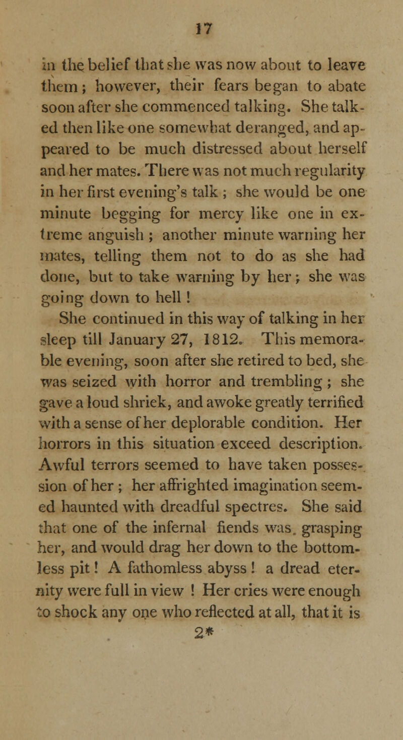 ill the belief that she was now about to leave them; however, their fears began to abate soon after she commenced talking. She talk- ed then like one somewhat deranged, and ap- peared to be much distressed about herself and her mates. There was not much regularity in her first evening's talk ; she would be one minute begging for mercy like one in ex- treme anguish ; another minute warning her mates, telling them not to do as she had done, but to take warning by her -, she was going down to hell! She continued in this way of talking in her sleep till January 27, 1812. This memora- ble evening, soon after she retired to bed, she was seized with horror and trembling ; she gave a loud shriek, and awoke greatly terrified with a sense of her deplorable condition. Her horrors in this situation exceed description, Awful terrors seemed to have taken posses- sion of her ; her affrighted imagination seem- ed haunted with dreadful spectres. She said that one of the infernal fiends was. grasping her, and would drag her down to the bottom- less pit! A fathomless abyss ! a dread eter- nity were full in view ! Her cries were enough to shock any one who reflected at all, that it is 2*