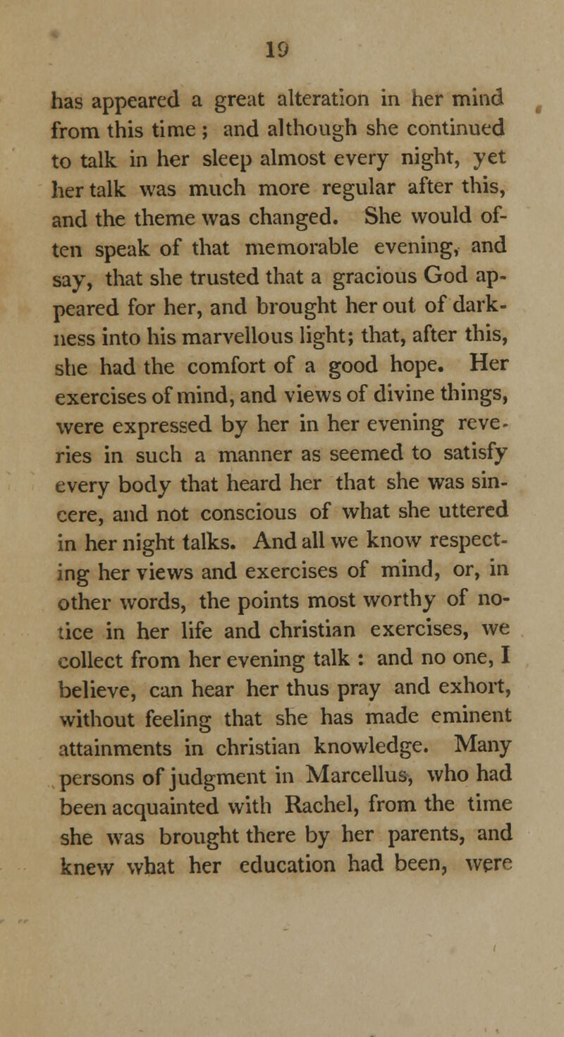 has appeared a great alteration in her mind from this time ; and although she continued to talk in her sleep almost every night, yet her talk was much more regular after this, and the theme was changed. She would of- ten speak of that memorable evening, and say, that she trusted that a gracious God ap- peared for her, and brought her out of dark- ness into his marvellous light; that, after this, she had the comfort of a good hope. Her exercises of mind, and views of divine things, were expressed by her in her evening reve- ries in such a manner as seemed to satisfy every body that heard her that she was sin- cere, and not conscious of what she uttered in her night talks. And all we know respect- ing her views and exercises of mind, or, in other words, the points most worthy of no- tice in her life and christian exercises, we collect from her evening talk : and no one, I believe, can hear her thus pray and exhort, without feeling that she has made eminent attainments in christian knowledge. Many persons of judgment in Marcellus, who had been acquainted with Rachel, from the time she was brought there by her parents, and knew what her education had been, were