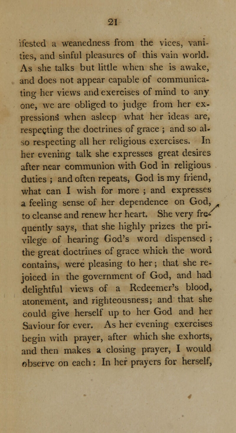 ifested a weanedncss from the vices, vani- ties, and sinful pleasures of this vain world. As she talks but little when she is awake, and does not appear capable of communica- ting her views and exercises of mind to any one, we are obliged to judge from her ex- pressions* when asleep what her ideas are, respecting the doctrines of grace ; and so al- so respecting all her religious exercises. In her evening talk she expresses great desires after near communion with God in religious duties ; and often repeats, God is my friend, what can I wish for more ; and expresses a feeling sense of her dependence on God, A to cleanse and renew her heart. She very fre* quently says, that she highly prizes the pri- vilege of hearing God's word dispensed ; the great doctrines of grace which the word contains, were pleasing to her; that she re- joiced in the government of God, and had delightful views of a Redeemer's blood, atonement, and righteousness; and that she could give herself up to her God and her Saviour for ever. As her evening exercises begin with prayer, after which she exhorts, and then makes a closing prayer, I would observe on each: In her prayers for herself,