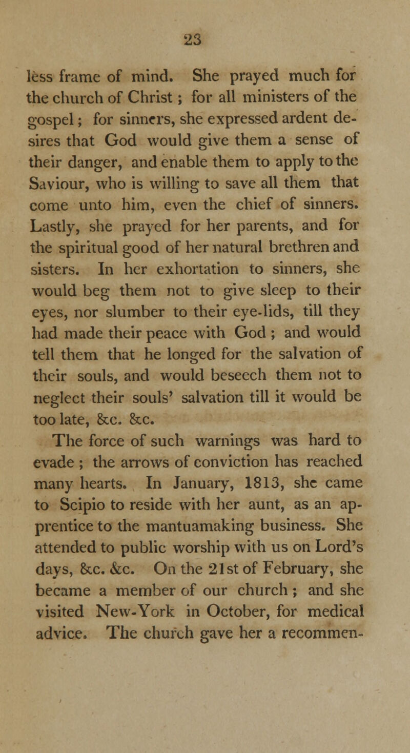 less frame of mind. She prayed much for the church of Christ; for all ministers of the gospel; for sinners, she expressed ardent de- sires that God would give them a sense of their danger, and enable them to apply to the Saviour, who is willing to save all them that come unto him, even the chief of sinners. Lastly, she prayed for her parents, and for the spiritual good of her natural brethren and sisters. In her exhortation to sinners, she would beg them not to give sleep to their eyes, nor slumber to their eye-lids, till they had made their peace with God ; and would tell them that he longed for the salvation of their souls, and would beseech them not to neglect their souls' salvation till it would be too late, &c. &c. The force of such warnings was hard to evade ; the arrows of conviction has reached many hearts. In January, 1813, she came to Scipio to reside with her aunt, as an ap- prentice to the mantuamaking business. She attended to public worship with us on Lord's days, &c. &c. On the 21st of February, she became a member of our church ; and she visited New-York in October, for medical advice. The church gave her a recommen-