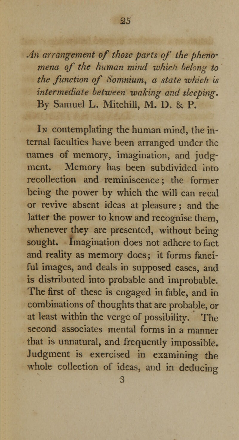 An arrangement of those parts of the pheno- mena of the human mind which belong to the function of Somnium, a state which is intermediate between waking and sleeping. By Samuel L. Mitchill, M. D. & P. In contemplating the human mind, the in- ternal faculties have been arranged under the names of memory, imagination, and judg- ment. Memory has been subdivided into recollection and reminiscence; the former being the power by which the will can recal or revive absent ideas at pleasure; and the latter the power to know and recognise them, whenever they are presented, without being sought. Imagination does not adhere to fact and reality as memory does; it forms fanci- ful images, and deals in supposed cases, and is distributed into probable and improbable. The first of these is engaged in fable, and in combinations of thoughts that are probable, or at least within the verge of possibility. The second associates mental forms in a manner that is unnatural, and frequently impossible. Judgment is exercised in examining the whole collection of ideas, and in deducing 3