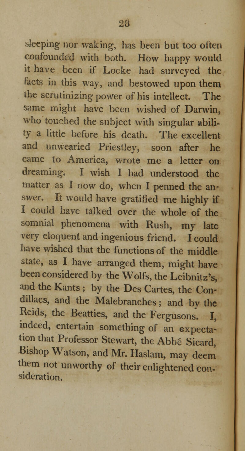 sleeping nor waking, has been but too often confounded with both. How happy would it have been if Locke had surveyed the facts in this way, and bestowed upon them the scrutinizing power of his intellect. The same might have been wished of Darwin, who touched the subject with singular abili- ty a little before his death. The excellent and unwearied Priestley, soon after he came to America, wrote me a letter on dreaming. I wish I had understood the matter as I now do, when I penned the an- swer. It would have gratified me highly if I could have talked over the whole of the somnial phenomena with Rush, my late very eloquent and ingenious friend. I could have wished that the functions of the middle state, as I have arranged them, might have been considered by the Wolfs, the Leibnitz's, and the Kants ; by the Des Cartes, the Con- dillacs, and the Malebranches; and by the Reids, the Beatties, and the Fergusons. I, indeed, entertain something of an expecta- tion that Professor Stewart, the Abbe Sicard, Bishop Watson, and Mr. Haslam, may deem them not unworthy of their enlightened con- sideration.