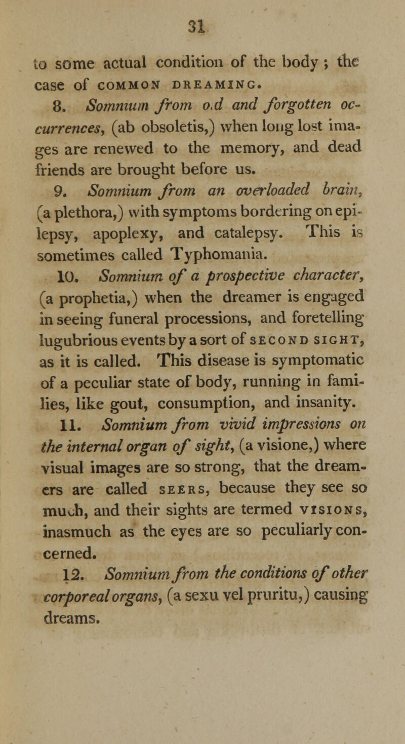 to some actual condition of the body ; the case of common dreaming. 8. Sommum from o.d and forgotten oc- currences, (ab obsoletis,) when long lost ima- ges are renewed to the memory, and dead friends are brought before us. 9. Somnium from an overloaded brain, (a plethora,) with symptoms bordering on epi- lepsy, apoplexy, and catalepsy. This is sometimes called Typhomania. 10. Somnium of a prospective character, (a prophetia,) when the dreamer is engaged in seeing funeral processions, and foretelling lugubrious events by a sort ofsECONDsiGHT, as it is called. This disease is symptomatic of a peculiar state of body, running in fami- lies, like gout, consumption, and insanity. 11. Somnium from vivid impressions on the internal organ of sight, (a visione,) where visual images are so strong, that the dream- ers are called seers, because they see so much, and their sights are termed visions, inasmuch as the eyes are so peculiarly con- cerned. 12. Somnium from the conditions of other corporealorgansy (a sexu vel pruritu,) causing dreams.