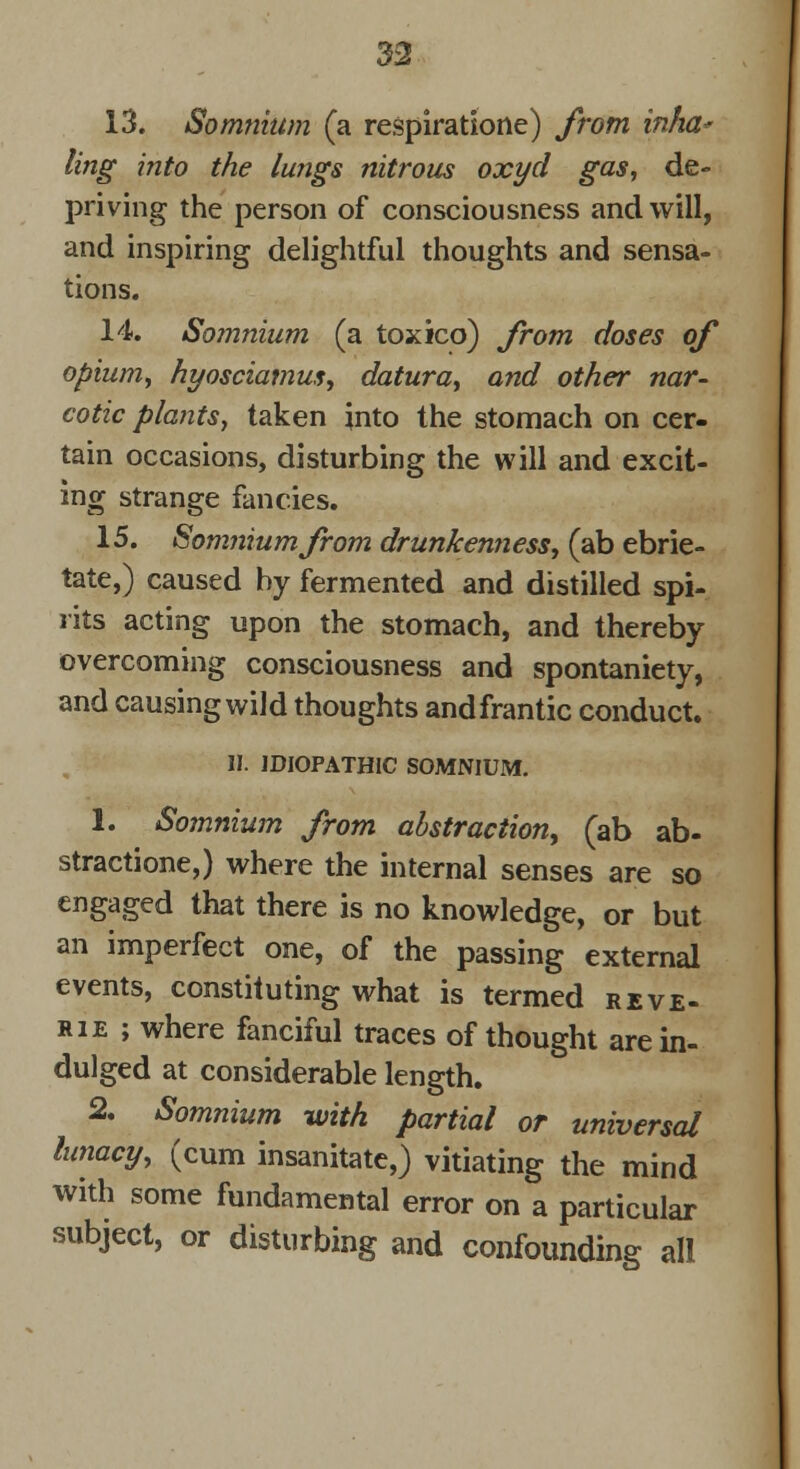 13. Somnium (a respiratione) from infia* ling into the lungs nitrous oxyd gas, de- priving the person of consciousness and will, and inspiring delightful thoughts and sensa- tions. 14. Somnium (a toxico) from doses of opium, hyosciamus, datura, and other nar- cotic plants, taken into the stomach on cer- tain occasions, disturbing the will and excit- ing strange fancies. 15. Somnium from drunkenness, (ab ebrie- tate,) caused by fermented and distilled spi- rits acting upon the stomach, and thereby overcoming consciousness and spontaniety, and causing wild thoughts and frantic conduct. II. IDIOPATHIC SOMNIUM. 1. Somnium from abstraction, (ab ab- straction,) where the internal senses are so engaged that there is no knowledge, or but an imperfect one, of the passing external events, constituting what is termed reve- rie; where fanciful traces of thought are in- dulged at considerable length. 2. Somnium with partial or universal lunacy, (cum insanitate,) vitiating the mind with some fundamental error on a particular subject, or disturbing and confounding all