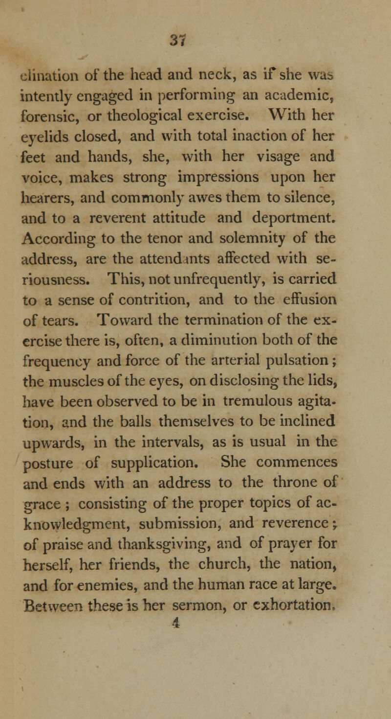 clination of the head and neck, as if she was intently engaged in performing an academic, forensic, or theological exercise. With her eyelids closed, and with total inaction of her feet and hands, she, with her visage and voice, makes strong impressions upon her hearers, and commonly awes them to silence, and to a reverent attitude and deportment. According to the tenor and solemnity of the address, are the attendants affected with se- riousness. This, not unfrequently, is carried to a sense of contrition, and to the effusion of tears. Toward the termination of the ex- ercise there is, often, a diminution both of the frequency and force of the arterial pulsation ; the muscles of the eyes, on disclosing the lids, have been observed to be in tremulous agita- tion, and the balls themselves to be inclined upwards, in the intervals, as is usual in the posture of supplication. She commences and ends with an address to the throne of grace ; consisting of the proper topics of ac- knowledgment, submission, and reverence; of praise and thanksgiving, and of prayer for herself, her friends, the church, the nation, and for enemies, and the human race at large. Between these is her sermon, or exhortation, 4