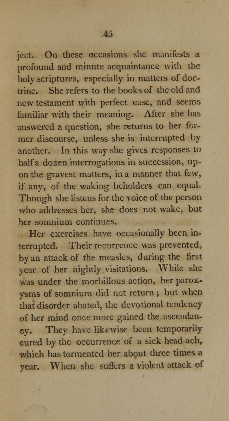 ject. On these occasions she manifests a profound and minute acquaintance with the holy scriptures, especially in matters of doc- trine. She refers to the books of the old and new testament with perfect ease, and seems familiar with their meaning. After she has answered a question, she returns to her for- mer discourse, unless she is interrupted by another. In this way she gives responses to half a dozen interrogations in succession, up- on the gravest matters, in a manner that few, if any, of the waking beholders can equal. Though she listens for the voice of the person who addresses her, she does not wake, but her somnium continues. Her exercises have occasionally been in- terrupted. Their recurrence was prevented, by an attack of the measles, during the first year of her nightly visitations. While she was under the rnorbillous action, her parox- ysms of somnium did not return ; but when that disorder abated, the devotional tendency of her mind once more gained the ascendan- cy. They have likewise been temporarily cured by the occurrence of a sick head ach, which has tormented her about three times a year. When she suffers a violent attack of