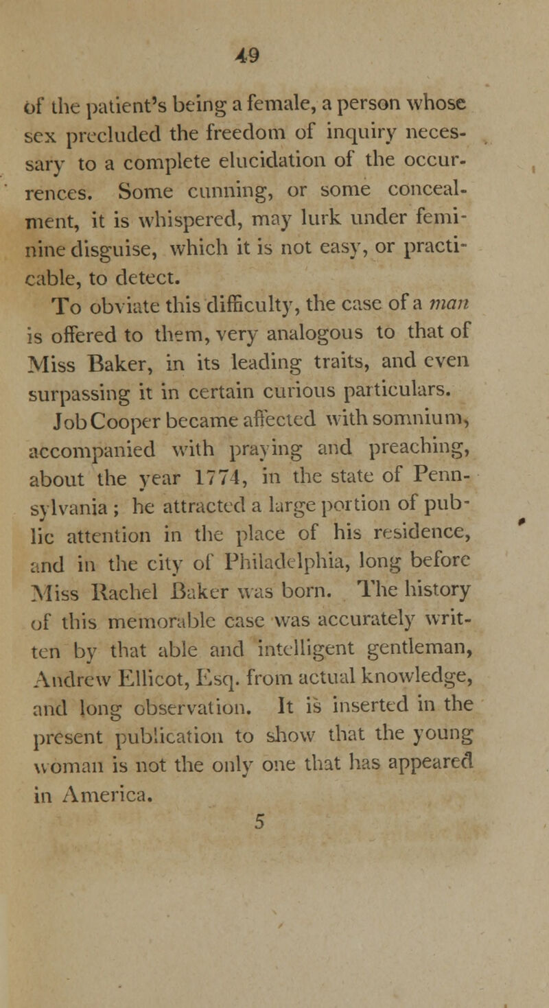 of the patient's being a female, a person whose sex precluded the freedom of inquiry neces- sary to a complete elucidation of the occur- rences. Some cunning, or some conceal- ment, it is whispered, may lurk under femi- nine disguise, which it is not easy, or practi- cable, to detect. To obviate this difficulty, the case of a man is offered to them, very analogous to that of Miss Baker, in its leading traits, and even surpassing it in certain curious particulars. Job Cooper became affected with somnium, accompanied with praying and preaching, about the year 1774, in the state of Penn- sylvania ; he attracted a large portion of pub- lic attention in the place of his residence, and in the city of Philadelphia, long before Miss Rachel baker was born. The history of this memorable case was accurately writ- ten by that able and intelligent gentleman, Andrew Ellicot, Esq. from actual knowledge, and long observation. It is inserted in the present publication to show that the young woman is not the only one that has appeared in America. 5