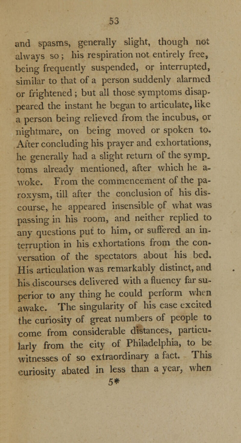 and spasms, generally slight, though not always so ; his respiration not entirely free, being frequently suspended, or interrupted, similar to that of a person suddenly alarmed or frightened ; but all those symptoms disap- peared the instant he began to articulate, like a person being relieved from the incubus, or nightmare, on being moved or spoken to. After concluding his prayer and exhortations, he generally had a slight return of the symp. toms already mentioned, after which he a- woke. From the commencement of the pa- roxysm, till after the conclusion of his dis- course, he appeared insensible of what was passing in his room, and neither replied to any questions put to him, or suffered an in- terruption in his exhortations from the con- versation of the spectators about his bed. His articulation was remarkably distinct, and his discourses delivered with a fluency far su- perior to any thing he could perform when awake. The singularity of his case excited the curiosity of great numbers of people to come from considerable distances, particu- larly from the city of Philadelphia, to be witnesses of so extraordinary a fact. This curiosity abated in less than a year, when 5*