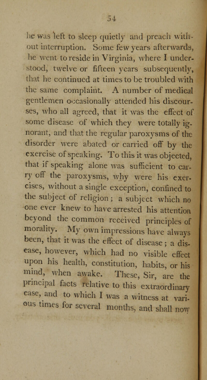 lie was left to sleep quietly and preach with ■ out interruption. Some few years afterwards, he went to reside in Virginia, where I under- stood, twelve or fifteen years subsequently, that he continued at times to be troubled with the same complaint. A number of medical gentlemen occasionally attended his discour- ses, who all agreed, that it was the effect of some disease of which they were totally ig- norant, and that the regular paroxysms of the disorder were abated or carried off by the exercise of speaking. To this it was objected, that if speaking alone was sufficient to car- ry off the paroxysms, why were his exer- cises, without a single exception, confined to the subject of religion; a subject which no one ever knew to have arrested his attention beyond the common received principles of morality. My own impressions have always been, that it was the effect of disease; a dis- ease, however, which had no visible effect upon his health, constitution, habits, or his mind, when awake. These, Sir, are the principal facts relative to this extraordinary case, and to which I was a witness at vari. ous times for several months,, and shall now