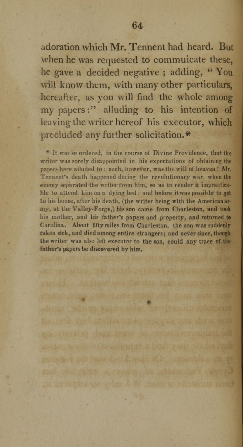 adoration which Mr. Tennent had heard. But when he was requested to couimuicate these, he gave a decided negative ; adding,  You will know them, with many other particulars, hereafter, as you will find the whole among my papers: alluding to his intention of leaving the writer hereof his executor, which precluded any further solicitation.* * It was so ordered, in the course of Divine Providence, that the writer was sorely disappointed in his expectations of obtaining the papers here alluded to : such, however, was the will of heaven ! Mr. Temient's death happened during the revolutionary war, when the enemy separated the writer from him, so as to render it impractica- ble to attend him on a dying bed: and before it was possible to get to his house, after his death, (the writer being with the Ameriranar- my, at the Valley-Forge,) his son came from Charleston, and took his mother, and his father's papers and property, and returned t* Carolina. About 6fty miles from Charleston, the son was suddenly taken sick, and died among entire strangers; and never since, though the writer was also left executor to the son, could any trace of the father's papers be discovered by him.